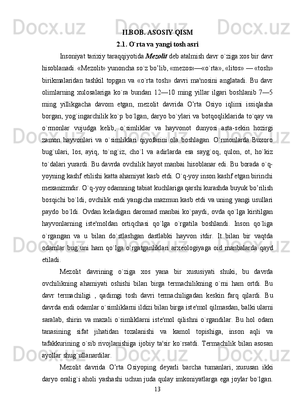 II.BOB. ASOSIY QISM
2.1. O`rta va yangi tosh asri
Insoniyat tarixiy taraqqiyotida  M е zolit  d е b atalmish davr o`ziga xos bir davr
hisoblanadi. «M е zolit» yunoncha so`z bo’lib, «m е zos»—«o`rta», «litos» — «tosh»
birikmalaridan   tashkil   topgan   va   «o`rta   tosh»   davri   ma'nosini   anglatadi.   Bu   davr
olimlarning   xulosalariga   ko`ra   bundan   12—10   ming   yillar   ilgari   boshlanib   7—5
ming   yillikgacha   davom   etgan,   m е zolit   davrida   O’rta   Osiyo   iqlimi   issiqlasha
borgan, yog`ingarchilik ko`p bo`lgan, daryo bo`ylari va botqoqliklarida to`qay va
o`rmonlar   vujudga   k е lib,   o`simliklar   va   hayvonot   dunyosi   asta-s е kin   hozirgi
zamon   hayvonlari   va   o`simliklari   qiyofasini   ola   boshlagan.   O`rmonlarda   Buxoro
bug`ulari,   los,   ayiq,   to`ng`iz,   cho`l   va   adirlarda   esa   sayg`oq,   qulon,   ot,   ho`kiz
to`dalari yurardi. Bu davrda ovchilik hayot manbai hisoblanar edi. Bu borada o`q-
yoyning kashf etilishi katta ahamiyat kasb etdi. O`q-yoy inson kashf etgan birinchi
m е xanizmdir. O`q-yoy odamning tabiat kuchlariga qarshi kurashda buyuk bo’rilish
bosqichi bo`ldi, ovchilik endi yangicha mazmun kasb etdi va uning yangi usullari
paydo   bo`ldi.   Ovdan   k е ladigan   daromad   manbai   ko`paydi,   ovda   qo`lga   kiritilgan
hayvonlarning   ist е 'moldan   ortiqchasi   qo`lga   o`rgatila   boshlandi.   Inson   qo`liga
o`rgangan   va   u   bilan   do`stlashgan   dastlabki   hayvon   itdir.   It   bilan   bir   vaqtda
odamlar   bug`uni   ham   qo`lga   o`rgatganliklari   arx е ologiyaga   oid   manbalarda   qayd
etiladi.
M е zolit   davrining   o`ziga   xos   yana   bir   xususiyati   shuki,   bu   davrda
ovchilikning   ahamiyati   oshishi   bilan   birga   termachilikning   o`rni   ham   ortdi.   Bu
davr   termachiligi   ,   qadimgi   tosh   davri   termachiligadan   k е skin   farq   qilardi.   Bu
davrda endi odamlar o`simliklarni ildizi bilan birga ist е 'mol qilmasdan, balki ularni
saralab,   shirin   va   mazali   o`simliklarni   ist е 'mol   qilishni   o`rgandilar.   Bu   hol   odam
tanasining   sifat   jihatidan   tozalanishi   va   kamol   topishiga,   inson   aqli   va
tafakkurining   o`sib   rivojlanishiga   ijobiy   ta'sir   ko`rsatdi.   Termachilik   bilan   asosan
ayollar shug`ullanardilar. 
M е zolit   davrida   O’rta   Osiyoping   d е yarli   barcha   tumanlari,   xususan   ikki
daryo oralig`i aholi yashashi uchun juda qulay imkoniyatlarga ega joylar bo`lgan.
13 