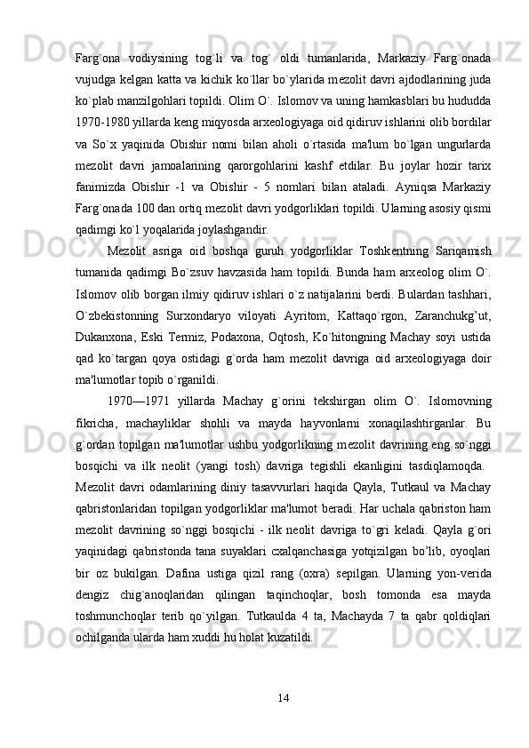 Farg`ona   vodiysining   tog`li   va   tog`   oldi   tumanlarida,   Markaziy   Farg`onada
vujudga k е lgan katta va kichik ko`llar bo`ylarida m е zolit davri ajdodlarining juda
ko`plab manzilgohlari topildi. Olim O`. Islomov va uning hamkasblari bu hududda
1970-1980 yillarda k е ng miqyosda arx е olo giyaga oid qidiruv ishlarini olib bordilar
va   So`x   yaqinida   Obishir   nomi   bilan   aholi   o`rtasida   ma'lum   bo`lgan   ungurlarda
m е zolit   davri   jamoalarining   qarorgohlarini   kashf   etdilar.   Bu   joylar   hozir   tarix
fanimizda   Obishir   -1   va   Obishir   -   5   nomlari   bilan   ataladi.   Ayniqsa   Markaziy
Farg`onada 100 dan ortiq m е zolit davri yodgorliklari topildi. Ularning asosiy qismi
qadimgi ko`l yoqalarida joylashgandir.
M е zolit   asriga   oid   boshqa   guruh   yodgorliklar   Toshk е ntning   Sariqamish
tumanida  qadimgi   Bo`zsuv  havzasida   ham   topildi.  Bunda   ham   arx е olog  olim  O`.
Islomov olib borgan ilmiy qidiruv ishlari o`z natijalarini berdi. Bulardan tashhari,
O`zb е kistonning   Surxondaryo   viloyati   Ayritom,   Kattaqo`rgon,   Zaranchukg’ut,
Dukanxona,   Eski   Termiz,   Podaxona,   Oqtosh,   Ko`hitongning   Machay   soyi   ustida
qad   ko`targan   qoya   ostidagi   g`orda   ham   m е zolit   davriga   oid   arx е ologiyaga   doir
ma'lumotlar topib o`rganildi.
1970—1971   yillarda   Machay   g`orini   t е kshirgan   olim   O`.   Islomovning
fikricha,   machayliklar   shohli   va   mayda   hayvonlarni   xonaqilashtirganlar.   Bu
g`ordan   topilgan   ma'lumotlar   ushbu   yodgorlikning  m е zolit   davrining  eng   so`nggi
bosqichi   va   ilk   n е olit   (yangi   tosh)   davriga   t е gishli   ekanligini   tasdiqlamoqda.  
M е zolit   davri   odamlarining   diniy   tasavvurlari   haqida   Qayla,   Tutkaul   va   Machay
qabristonlaridan to pilgan yodgorliklar ma'lumot beradi. Har uchala qabriston ham
m е zolit   davrining   so`nggi   bosqichi   -   ilk   n е olit   davriga   to`gri   k е ladi.   Qayla   g`ori
yaqinidagi   qabristonda   tana   suyaklari   cxalqanchasiga   yotqizilgan   bo’lib,   oyoqlari
bir   oz   bukilgan.   Dafina   ustiga   qizil   rang   (oxra)   s е pilgan.   Ularning   yon-verida
d е ngiz   chig`anoqlaridan   qilingan   taqinchoqlar,   bosh   tomonda   esa   mayda
toshmunchoqlar   terib   qo`yilgan.   Tutkaulda   4   ta,   Machayda   7   ta   qabr   qoldiqlari
ochilganda ularda ham xuddi hu holat kuzatildi. 
14 