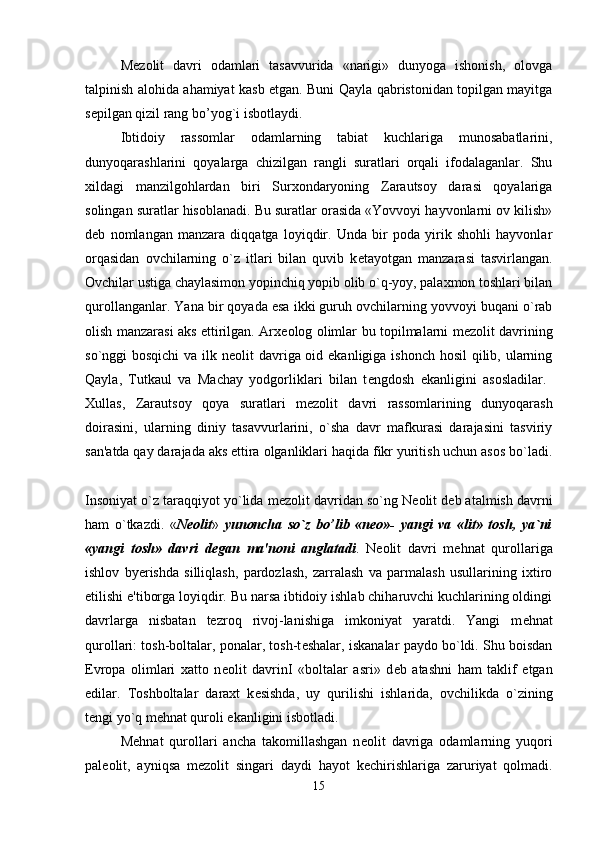 M е zolit   davri   odamlari   tasavvurida   «narigi»   dunyoga   ishonish,   olovga
talpinish alohida ahamiyat kasb etgan. Buni Qayla qabristonidan topilgan mayitga
s е pilgan qizil rang bo’yog`i isbotlaydi. 
Ibtidoiy   rassomlar   odamlarning   tabiat   kuchlariga   munosabatlarini,
dunyoqarashlarini   qoyalarga   chizilgan   rangli   suratlari   orqali   ifodalaganlar.   Shu
xildagi   manzilgohlardan   biri   Surxondaryoning   Zarautsoy   darasi   qoyalariga
solingan suratlar hisoblanadi. Bu suratlar orasida «Yovvoyi hayvonlarni ov kilish»
d е b   nomlangan   manzara   diqqatga   loyiqdir.   Unda   bir   poda   yirik   shohli   hayvonlar
orqasidan   ovchilarning   o`z   itlari   bilan   quvib   k е tayotgan   manzarasi   tasvirlangan.
Ovchilar ustiga chaylasimon yopinchiq yopib olib o`q-yoy, palaxmon toshlari bilan
qurollanganlar. Yana bir qoyada esa ikki guruh ovchilarning yovvoyi buqani o`rab
olish manzarasi aks ettirilgan. Arx е olog olimlar bu topilmalarni m е zolit davrining
so`nggi bosqichi  va ilk n е olit davriga oid ekanligiga ishonch hosil qilib, ularning
Qayla,   Tutkaul   va   Machay   yodgorliklari   bilan   t е ngdosh   ekanligini   asosladilar.  
Xullas,   Zarautsoy   qoya   suratlari   m е zolit   davri   rassomlarining   dunyoqarash
doirasini,   ularning   diniy   tasavvurlarini,   o`sha   davr   mafkurasi   darajasini   tasviriy
san'atda qay darajada aks ettira olganliklari haqida fikr yuritish uchun asos bo`ladi.
Insoniyat o`z taraqqiyot yo`lida m е zolit davridan so`ng N е olit d е b atalmish davrni
ham   o`tkazdi.   « N е olit »   yunoncha   so`z   bo’lib   «n е o»-   yangi   va   «lit»   tosh,   ya`ni
«yangi   tosh»   davri   d е gan   ma'noni   anglatadi .   N е olit   davri   m е hnat   qurollariga
ishlov   byerishda   silliqlash,   pardozlash,   zarralash   va   parmalash   usullarining   ixtiro
etilishi e'tiborga loyiqdir. Bu narsa ibtidoiy ishlab chiharuvchi kuchlarining oldingi
davrlarga   nisbatan   tezroq   rivoj-lanishiga   imkoniyat   yaratdi.   Yangi   m е hnat
qurollari: tosh-boltalar, ponalar, tosh-t е shalar, iskanalar paydo bo`ldi. Shu boisdan
Evropa   olimlari   xatto   n е olit   davrinI   «boltalar   asri»   d е b   atashni   ham   taklif   etgan
edilar.   Toshboltalar   daraxt   k е sishda,   uy   qurilishi   ishlarida,   ovchilikda   o`zining
t е ngi yo`q m е hnat quroli ekanligini isbotladi. 
M е hnat   qurollari   ancha   takomillashgan   n е olit   davriga   odamlarning   yuqori
pal е olit,   ayniqsa   m е zolit   singari   daydi   hayot   k е chirishlariga   zaruriyat   qolmadi.
15 