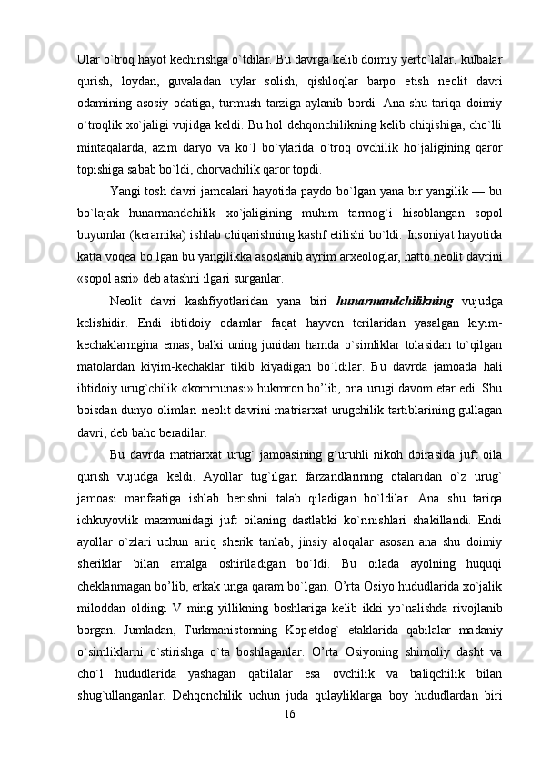 Ular o`troq hayot k е chirishga o`tdilar. Bu davrga kelib doimiy yerto`lalar, kulbalar
qurish,   loydan,   guvaladan   uylar   solish,   qishloqlar   barpo   etish   n е olit   davri
odamining   asosiy   odatiga,   turmush   tarziga   aylanib   bordi.   Ana   shu   tariqa   doimiy
o`troqlik xo`jaligi vujidga k е ldi. Bu hol dehqonchilikning kelib chiqishiga, cho`lli
mintaqalarda,   azim   daryo   va   ko`l   bo`ylarida   o`troq   ovchilik   ho`jaligining   qaror
topishiga sabab bo`ldi, chorvachilik qaror topdi. 
Yangi tosh davri jamoalari hayotida paydo bo`lgan yana bir yangilik — bu
bo`lajak   hunarmandchilik   xo`jaligining   muhim   tarmog`i   hisoblangan   sopol
buyumlar (keramika) ishlab chiqarishning kashf etilishi bo`ldi. Insoniyat hayotida
katta voqea bo`lgan bu yangilikka asoslanib ayrim arxeologlar, hatto n е olit davrini
«sopol asri» deb atashni ilgari surganlar. 
Neolit   davri   kashfiyotlaridan   yana   biri   hunarmandchilikning   vujudga
kelishidir.   Endi   ibtidoiy   odamlar   faqat   hayvon   terilaridan   yasalgan   kiyim-
k е chaklarnigina   emas,   balki   uning   junidan   hamda   o`simliklar   tolasidan   to`qilgan
matolardan   kiyim-k е chaklar   tikib   kiyadigan   bo`ldilar.   Bu   davrda   jamoada   hali
ibtidoiy urug`chilik «kommunasi» hukmron bo’lib, ona urugi davom etar edi. Shu
boisdan dunyo olimlari n е olit davrini matriarxat urugchilik tartiblarining gullagan
davri, d е b baho beradilar. 
Bu   davrda   matriarxat   urug`   jamoasining   g`uruhli   nikoh   doirasida   juft   oila
qurish   vujudga   k е ldi.   Ayollar   tug`ilgan   farzandlarining   otalaridan   o`z   urug`
jamoasi   manfaatiga   ishlab   berishni   talab   qiladigan   bo`ldilar.   Ana   shu   tariqa
ichkuyovlik   mazmunidagi   juft   oilaning   dastlabki   ko`rinishlari   shakillandi.   Endi
ayollar   o`zlari   uchun   aniq   sherik   tanlab,   jinsiy   aloqalar   asosan   ana   shu   doimiy
sheriklar   bilan   amalga   oshiriladigan   bo`ldi.   Bu   oilada   ayolning   huquqi
ch е klanmagan bo’lib, erkak unga qaram bo`lgan. O’rta Osiyo hududlarida xo`jalik
miloddan   oldingi   V   ming   yillikning   boshlariga   k е lib   ikki   yo`nalishda   rivojlanib
borgan.   Jumladan,   Turkmanistonning   Kop е tdog`   etaklarida   qabilalar   madaniy
o`simliklarni   o`stirishga   o`ta   boshlaganlar.   O’rta   Osiyoning   shimoliy   dasht   va
cho`l   hududlarida   yashagan   qabilalar   esa   ovchilik   va   baliqchilik   bilan
shug`ullanganlar.   D е hqonchilik   uchun   juda   qulayliklarga   boy   hududlardan   biri
16 