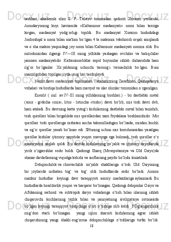 tashhari,   akad е mik   olim   S.   P.   Tolstov   tomonidan   qadimti   Xorazm   yerlarida,
Amudaryoning   kuyi   havzasida   «Kaltaminor   madaniyati»   nomi   bilan   tarixga
kirgan,   madaniyat   yodg`orligi   topildi.   Bu   madaniyat   Xorazm   hududidagi
Jonboshqal`a nomi bilan ma'lum bo`lgan 4 ta makonni t е kshirish orqali aniqlandi
va o`sha makon yaqinidagi joy nomi bilan Kaltaminor madaniyati nomini oldi. Bu
milodimizdan   ilgarigi   IV—III   ming   yillikda   yashagan   ovchilar   va   baliqchilar
jamoasi   madaniyatidir.   Kaltaminorliklar   sopol   buyumlar   ishlab   chiharishda   ham
ilg’or   bo`lganlar.   Xo`jalikning   uchinchi   tarmog`i   termachilik   bo`lgan.   Buni
manzilgohdan topilgan jiyda urug`lari tasdiqlaydi. 
N е olit davri madaniyati topilmalari Vatanimizning Zarafshon, Qashqadaryo
vohalari va boshqa hududlarda ham mavjud va ular olimlar tomonidan o`rganilgan.
Eneolit   (   mil.   av.IV-III   ming   yilliklarning   boshlari.)   -   bu   dastlabki   metal
(enus   -   grekcha   «mis»,   litus   -   lotincha   «tosh»)   davri   bo‘lib,   mis   tosh   davri   deb,
ham ataladi. Bu davrning katta yutug‘i kishilarning dastlabki metal bilan tanishib,
tosh qurollari bilan birgalikda mis qurollaridan xam foydalana boshlanishidir. Mis
qurollari   tosh   qurollariga   nisbatan   ancha   takomillashgan   bo‘lsada,   misdan   kuchli
va  og‘ir   qurollar   yasab   bo‘lmas   edi.  SHuning   uchun  mis   korishmasidan   yasalgan
qurollar kishilar ijtimoiy xayotida yuqori mavqega ega bulmadi, tosh qurollar o‘z
axamiyatini   saqlab   qoldi.   Bu   davrda   kishilarning   xo‘jalik   va   ijtimoiy   xayotlarida
yirik   o‘zgarishlar   sodir   buldi.   Qadimgi   Sharq   (Mesopotamiya   va   Old   Osiyo)da
shaxar-davlatlarning vujudga kelishi va sinflarning paydo bo‘lishi kuzatiladi.
Dehqonchilik va chorvachilik   xo‘jalik   shakllariga   o‘tish   Old   Osiyoning
bir    joylarida   nisbatan    tog‘    va   tog‘    oldi    hududlarida   sodir    bo‘ladi.   Ammo
mazkur  hududlar   keyingi  davr  taraqqiyoti  asosiy  markazlariga aylanmadi. Bu
hududlarda hosildorlik yuqori va barqaror bo‘lmagan. Qadimgi dehqonlar Osiyo va
Afrikaning   serhosil   va   subtropik   daryo   vohalariga   o‘tish   bilan   ularning   ishlab
chiqaruvchi   kuchlarning   tezlik   bilan   va   jamiyatning   sivilizatsiya   ostonasida
bo‘lgan   keyingi   taraqqiyot   bosqichiga   o‘sib   o‘tishiga   olib  keldi.   YOg‘angarchilik
mig‘dori   etarli   bo‘lmagan     yangi   iqlim   sharoiti   kishilarning   agrar   ishlab
chiqarishining   yangi   shakli-sug‘orma   dehqonchilikga   o‘tishlariga   turtki   bo‘ldi.
18 