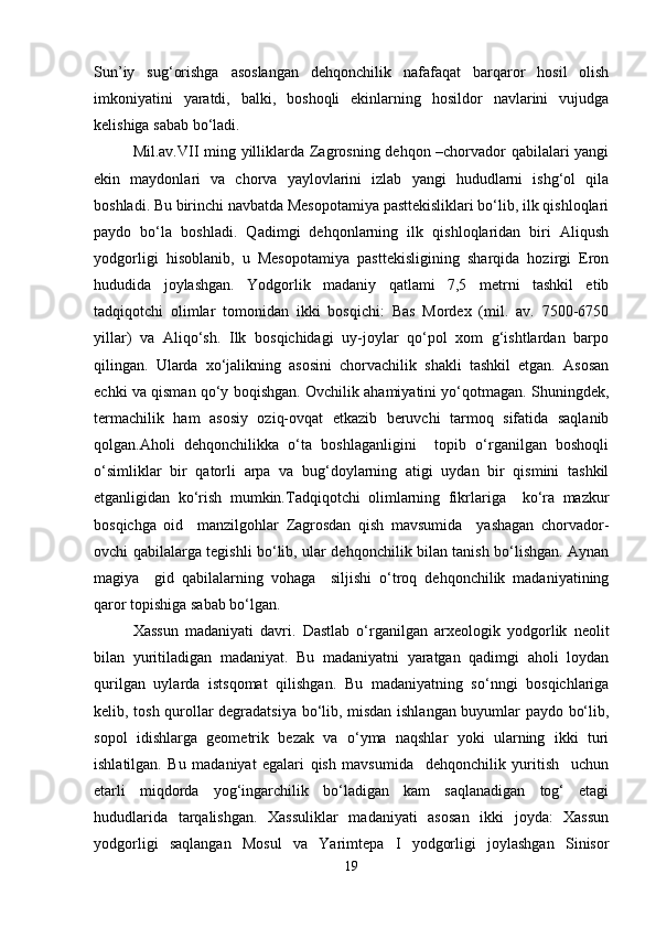 Sun’iy   sug‘orishga   asoslangan   dehqonchilik   nafafaqat   barqaror   hosil   olish
imkoniyatini   yaratdi,   balki,   boshoqli   ekinlarning   hosildor   navlarini   vujudga
kelishiga sabab bo‘ladi.
Mil.av.VII ming yilliklarda Zagrosning dehqon –chorvador qabilalari yangi
ekin   maydonlari   va   chorva   yaylovlarini   izlab   yangi   hududlarni   ishg‘ol   qila
boshladi. Bu birinchi navbatda Mesopotamiya pasttekisliklari bo‘lib, ilk qishloqlari
paydo   bo‘la   boshladi.   Qadimgi   dehqonlarning   ilk   qishloqlaridan   biri   Aliqush
yodgorligi   hisoblanib,   u   Mesopotamiya   pasttekisligining   sharqida   hozirgi   Eron
hududida   joylashgan.   Yodgorlik   madaniy   qatlami   7,5   metrni   tashkil   etib
tadqiqotchi   olimlar   tomonidan   ikki   bosqichi:   Bas   Mordex   (mil.   av.   7500-6750
yillar)   va   Aliqo‘sh.   Ilk   bosqichidagi   uy-joylar   qo‘pol   xom   g‘ishtlardan   barpo
qilingan.   Ularda   xo‘jalikning   asosini   chorvachilik   shakli   tashkil   etgan.   Asosan
echki va qisman qo‘y boqishgan. Ovchilik ahamiyatini yo‘qotmagan. Shuningdek,
termachilik   ham   asosiy   oziq-ovqat   etkazib   beruvchi   tarmoq   sifatida   saqlanib
qolgan.Aholi   dehqonchilikka   o‘ta   boshlaganligini     topib   o‘rganilgan   boshoqli
o‘simliklar   bir   qatorli   arpa   va   bug‘doylarning   atigi   uydan   bir   qismini   tashkil
etganligidan   ko‘rish   mumkin.Tadqiqotchi   olimlarning   fikrlariga     ko‘ra   mazkur
bosqichga   oid     manzilgohlar   Zagrosdan   qish   mavsumida     yashagan   chorvador-
ovchi qabilalarga tegishli bo‘lib, ular dehqonchilik bilan tanish bo‘lishgan. Aynan
magiya     gid   qabilalarning   vohaga     siljishi   o‘troq   dehqonchilik   madaniyatining
qaror topishiga sabab bo‘lgan.
Xassun   madaniyati   davri.   Dastlab   o‘rganilgan   arxeologik   yodgorlik   neolit
bilan   yuritiladigan   madaniyat.   Bu   madaniyatni   yaratgan   qadimgi   aholi   loydan
qurilgan   uylarda   istsqomat   qilishgan.   Bu   madaniyatning   so‘nngi   bosqichlariga
kelib, tosh qurollar degradatsiya bo‘lib, misdan ishlangan buyumlar paydo bo‘lib,
sopol   idishlarga   geometrik   bezak   va   o‘yma   naqshlar   yoki   ularning   ikki   turi
ishlatilgan.   Bu   madaniyat   egalari   qish   mavsumida     dehqonchilik   yuritish     uchun
etarli   miqdorda   yog‘ingarchilik   bo‘ladigan   kam   saqlanadigan   tog‘   etagi
hududlarida   tarqalishgan.   Xassuliklar   madaniyati   asosan   ikki   joyda:   Xassun
yodgorligi   saqlangan   Mosul   va   Yarimtepa   I   yodgorligi   joylashgan   Sinisor
19 