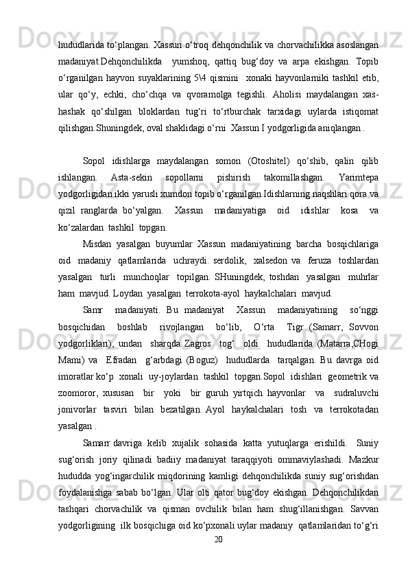 hududlarida to‘plangan. Xassun o‘troq dehqonchilik va chorvachilikka asoslangan
madaniyat.Dehqonchilikda     yumshoq,   qattiq   bug‘doy   va   arpa   ekishgan.   Topib
o‘rganilgan   hayvon   suyaklarining   5\4   qismini     xonaki   hayvonlarniki   tashkil   etib,
ular   qo‘y,   echki,   cho‘chqa   va   qvoramolga   tegishli.   Aholisi   maydalangan   xas-
hashak   qo‘shilgan   bloklardan   tug‘ri   to‘rtburchak   tarxidagi   uylarda   istiqomat
qilishgan.Shuningdek, oval shaklidagi o‘rni  Xassun I yodgorligida aniqlangan . 
Sopol   idishlarga   maydalangan   somon   (Otoshitel)   qo‘shib,   qalin   qilib
ishlangan.   Asta-sekin   sopollarni   pishirish   takomillashgan.   Yarimtepa
yodgorligidan ikki yarusli xumdon topib o‘rganilgan.Idishlarning naqshlari qora va
qizil   ranglarda   bo‘yalgan.     Xassun     madaniyatiga     oid     idishlar     kosa     va
ko‘zalardan  tashkil  topgan.
Misdan  yasalgan  buyumlar  Xassun  madaniyatining  barcha  bosqichlariga
oid     madaniy     qatlamlarida     uchraydi.   serdolik,     xalsedon   va     feruza     toshlardan
yasalgan     turli     munchoqlar     topilgan.   SHuningdek,   toshdan     yasalgan     muhrlar
ham  mavjud. Loydan  yasalgan  terrokota-ayol  haykalchalari  mavjud.  
Samr     madaniyati.   Bu   madaniyat     Xassun     madaniyatining     so‘nggi
bosqichidan     boshlab     rivojlangan     bo‘lib,     O‘rta     Tigr   (Samarr,   Sovvon
yodgorliklari),   undan     sharqda   Zagros     tog‘     oldi     hududlarida   (Matarra,CHogi
Mami)   va     Efradan     g‘arbdagi   (Boguz)     hududlarda     tarqalgan.   Bu   davrga   oid
imoratlar ko‘p  xonali  uy-joylardan  tashkil  topgan.Sopol  idishlari  geometrik va
zoomoror,   xususan     bir     yoki     bir   guruh   yirtqich   hayvonlar     va     sudraluvchi
jonivorlar     tasviri     bilan     bezatilgan.   Ayol     haykalchalari     tosh     va     terrokotadan
yasalgan .  
Samarr davriga  kelib  xujalik  sohasida  katta  yutuqlarga  erishildi.   Suniy
sug‘orish   joriy   qilinadi   badiiy   madaniyat   taraqqiyoti   ommaviylashadi.   Mazkur
hududda   yog‘ingarchilik   miqdorining   kamligi   dehqonchilikda   suniy   sug‘orishdan
foydalanishga   sabab   bo‘lgan.   Ular   olti   qator   bug‘doy   ekishgan.   Dehqonchilikdan
tashqari   chorvachilik   va   qisman   ovchilik   bilan   ham   shug‘illanishgan.   Savvan
yodgorligining  ilk bosqichiga oid ko‘pxonali uylar madaniy  qatlamlaridan to‘g‘ri
20 