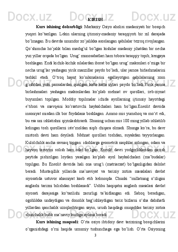 KIRISH
Kurs ishining dolzarbligi:   Markaziy Osiyo  aholisi  madaniyati  bir  bosqich
yuqori   ko’tarilgan.   Lekin   ularning   ijtimoiy-madaniy   taraqqiyoti   bir   xil   darajada
bo’lmagan. Bu davrda unumdor xo’jalikka asoslangan qabilalar tezroq rivojlangan.
Qo’shimcha   ho’jalik   bilan   mashg’ul   bo’lgan   kishilar   madaniy   jihatdan   bir   necha
yuz yillar orqada bo’lgan. Urug’ munosabatlari ham tobora taraqqiy topib, kengaya
boshlagan. Endi kichik-kichik oilalardan iborat bo’lgan urug’ makonlari o’rniga bir
necha urug’lar yashagan yirik manzillar paydo bo’ladi, ular jamoa birlashmalarini
tashkil   etadi.   O’troq   hayot   ko’nikmalarini   egallayotgan   qabilalarning   xom
g’ishtdan   yoki   paxsalardan   qurilgan   katta-katta   uylari   paydo   bo’ladi.Yirik   jamoa
birlashmalari   yashagan   makonlardan   ko’plab   mehnat   ov   qurollari,   zeb-ziynat
buyumlari   topilgan.   Moddiy   topilmalar   ichida   ayollarning   ijtimoiy   hayotdagi
e’tibori   va   mavqeini   ko’rsatuvchi   haykalchalari   ham   bo’lgan.Eneolit   davrida
insoniyat misdan ilk bor foydalana boshlagan. Ammo mis yumshoq va mo rt edi,ʻ
bu esa uni ishlatishni qiyinlashtirardi. Shuning uchun mis 100 ming yillab ishlatilib
kelingan  tosh  qurollarni  iste moldan   siqib  chiqara  olmadi.  Shunga  ko ra,  bu  davr	
ʼ ʻ
mistosh   davri   ham   deyiladi.   Mehnat   qurollari   toshdan,   suyakdan   tayyorlangan.
Kulolchilik ancha ravnaq topgan: idishlarga geometrik naqshlar solingan, odam va
hayvon   tasvirini   solish   ham   odat   bo lgan.   Eneolit   davri   yodgorliklaridan   qazish	
ʻ
paytida   pishirilgan   loydan   yasalgan   ko plab   ayol   haykalchalari   (ma budalar)	
ʻ ʼ
topilgan.   Bu   Eneolit   davrida   hali   ona   urug i   (matriarxat)   bo lganligidan   dalolat	
ʻ ʻ
beradi.   Mustaqillik   yillarida   ma’naviyat   va   tarixiy   xotira   masalalari   davlat
siyosatida   ustuvor   ahamiyat   kasb   etib   kelmoqda.   Chunki   “millatning   o‘zligini
anglashi   tarixni   bilishdan   boshlanadi”.   Ushbu   haqiqatni   anglash   masalasi   davlat
siyosati   darajasiga   ko‘tarilishi   zarurligi   ta’kidlangan   edi.   Saboq   beradigan,
ogohlikka   undaydigan   va   donolik   bag‘ishlaydigan   tarix   bizlarni   o‘sha   dahshatli
yillardan   qanchalik   uzoqlashtirgan   sayin,   urush   haqidagi   muqaddas   tarixiy   xotira
shunchalik bubk ma’naviy kuchga aylana boradi .
Kurs   ishining   maqsadi:   O’rta   osiyo   ibtidoiy   davr   tarixining   bosqichlarini
o’rganishdagi   o’rni   haqida   umumiy   tushunchaga   ega   bo’lish.   O’rta   Osiyoning
3 