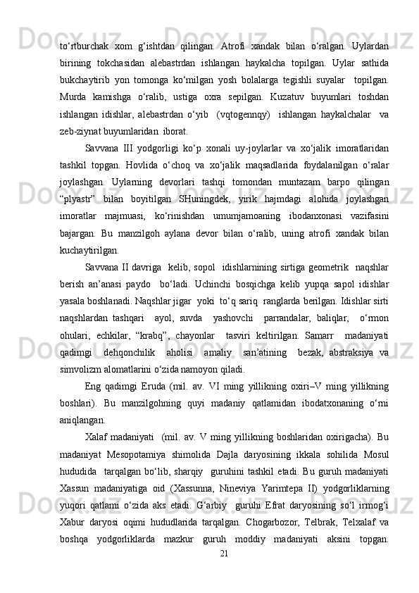 to‘rtburchak   xom   g‘ishtdan   qilingan.   Atrofi   xandak   bilan   o‘ralgan.   Uylardan
birining   tokchasidan   alebastrdan   ishlangan   haykalcha   topilgan.   Uylar   sathida
bukchaytirib   yon   tomonga   ko‘milgan   yosh   bolalarga   tegishli   suyalar     topilgan.
Murda   kamishga   o‘ralib,   ustiga   oxra   sepilgan.   Kuzatuv   buyumlari   toshdan
ishlangan   idishlar,   alebastrdan   o‘yib     (vqtogennqy)     ishlangan   haykalchalar     va
zeb-ziynat buyumlaridan  iborat. 
Savvana   III   yodgorligi   ko‘p   xonali   uy-joylarlar   va   xo‘jalik   imoratlaridan
tashkil   topgan.   Hovlida   o‘choq   va   xo‘jalik   maqsadlarida   foydalanilgan   o‘ralar
joylashgan.   Uylarning   devorlari   tashqi   tomondan   muntazam   barpo   qilingan
“plyastr”   bilan   boyitilgan   SHuningdek,   yirik   hajmdagi   alohida   joylashgan
imoratlar   majmuasi,   ko‘rinishdan   umumjamoaning   ibodanxonasi   vazifasini
bajargan.   Bu   manzilgoh   aylana   devor   bilan   o‘ralib,   uning   atrofi   xandak   bilan
kuchaytirilgan.
Savvana  II  davriga   kelib,  sopol    idishlarnining sirtiga  geometrik    naqshlar
berish   an’anasi   paydo     bo‘ladi.   Uchinchi   bosqichga   kelib   yupqa   sapol   idishlar
yasala boshlanadi. Naqshlar jigar  yoki  to‘q sariq  ranglarda berilgan. Idishlar sirti
naqshlardan   tashqari     ayol,   suvda     yashovchi     parrandalar,   baliqlar,     o‘rmon
ohulari,   echkilar,   “krabq”,   chayonlar     tasviri   keltirilgan.   Samarr     madaniyati
qadimgi     dehqonchilik     aholisi     amaliy     san’atining     bezak,   abstraksiya   va
simvolizm alomatlarini o‘zida namoyon qiladi.
Eng   qadimgi   Eruda   (mil.   av.   VI   ming   yillikning   oxiri–V   ming   yillikning
boshlari).   Bu   manzilgohning   quyi   madaniy   qatlamidan   ibodatxonaning   o‘rni
aniqlangan. 
Xalaf   madaniyati     (mil.   av.   V   ming   yillikning   boshlaridan   oxirigacha).   Bu
madaniyat   Mesopotamiya   shimolida   Dajla   daryosining   ikkala   sohilida   Mosul
hududida     tarqalgan   bo‘lib,   sharqiy     guruhini   tashkil   etadi.   Bu   guruh   madaniyati
Xassun   madaniyatiga   oid   (Xassunna,   Nineviya   Yarimtepa   II)   yodgorliklarning
yuqori   qatlami   o‘zida   aks   etadi.   G‘arbiy     guruhi   Efrat   daryosining   so‘l   irmog‘i
Xabur   daryosi   oqimi   hududlarida   tarqalgan.   Chogarbozor,   Telbrak,   Telxalaf   va
boshqa   yodgorliklarda   mazkur   guruh   moddiy   madaniyati   aksini   topgan.
21 