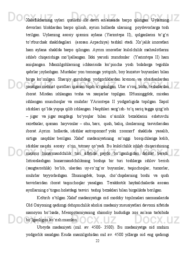 Xalafliklarning   uylari   qurilishi   ilk   davri   an’anasida   barpo   qilingan.   Uylarning
devorlari   bloklardan   barpo   qilinib,   ayrim   hollarda   ularning     poydevorlarga   tosh
terilgan.   Uylarning   asosiy   qismini   aylana   (Yarimtepa   II),   qolganlarini   to‘g‘ri
to‘rtburchak   shakldagilari     (asosan   Arpachiya)   tashkil   etadi.   Xo‘jalik   imoratlari
ham   aylana   shaklda   barpo   qilingan.   Ayrim   imoratlar   kulolchilik   mahsulotlarini
ishlab   chiqarishiga   mo‘ljallangan.   Ikki   yarusli   xumdonlar     (Yarimtepa   II)   ham
aniqlangan.   Manzilgohlarning   ichkarisida   ko‘pincha   yosh   bolalarga   tegishla
qabrlar joylashgan. Murdalar yon tomonga yotqizib, boy kuzatuv buyumlari bilan
birga   ko‘milgan.   Sharqiy   guruhdagi   yodgorliklardan   kremen   va   obsidianlardan
yasalgan mehnat qurollari qisman topib o‘rganilgan. Ular o‘roq, bolta, teshalardan
iborat.   Misdan   ishlangan   tesha   va   xanjarlar   topilgan.   SHuninggdek,   misdan
ishlangan   munchoqlar   va   muhrlar   YArimtepa   II   yodgorligida   topilgan.   Sapol
idishlari qo‘lda yupqa qilib ishlangan. Naqshlari sarg‘ish- to‘q sariq tagga qizg‘ish
–   jigar     va   jigar   rangdagi     bo‘yoqlar     bilan     o‘simlik     bezaklarini     eslatuvchi
razetkalar,   qisman     hayvonlar   –   ohu,   bars,     qush,   baliq,   ilonlarning     tasvirlaridan
iborat.   Ayrim     hollarda,   idishlar   antropomorf   yoki     zoomorf     shaklida     yasalib,
sirtiga     naqshlar   berilgan.   Xalaf     madaniyatining     so‘nggi     bosqichlariga   kelib,
idishlar naqshi   asosiy   o‘rin  tutmay qo‘yadi. Bu kulolchilik ishlab chiqarishining
maxsus   hunarmandchilik   turi   sifatida   paydo   bo‘lganligidan   dalolat   beradi.
Ixtisoslashgan   hunarmandchilikning   boshqa   bir   turi   toshlarga   ishlov   berish
(sangtaroshlik)   bo‘lib,   ulardan   uy-ro‘zg‘or   buyumlar,   taqinchoqlar,   tumorlar,
muhrlar   tayyorlashgan.   Shuningdek,   buqa,   cho‘chqalarning   boshi   va   qush
tasvirlaridan   iborat   taqinchoqlar   yasalgan.   Terakkotik   haykalchalarda   asosan
ayollarning o‘tirgan holatdagi tasviri  tashqi bezaklari bilan birgalikda berilgan. 
Keltirib   o‘tilgan   Xalaf   madaniyatiga   oid   moddiy   topilmalari   namunalarida
Old Osiyoning qadimgi dehqonchilik aholisi madaniy xususiyatlari davomi sifatida
namoyon   bo‘lsada,   Mesopotamiyaning   shimoliy   hududiga   xos   an’ana   tarkibida
bo‘lganligini ko‘rish mumkin .
Ubeyda   madaniyati   (mil.   av.   4500-   3500).   Bu   madaniyatga   oid   muhim
yodgorlik   sanalgan   Eruda   manzilgohidan   mil   av.   4500   yillarga   oid   eng   qadimgi
22 