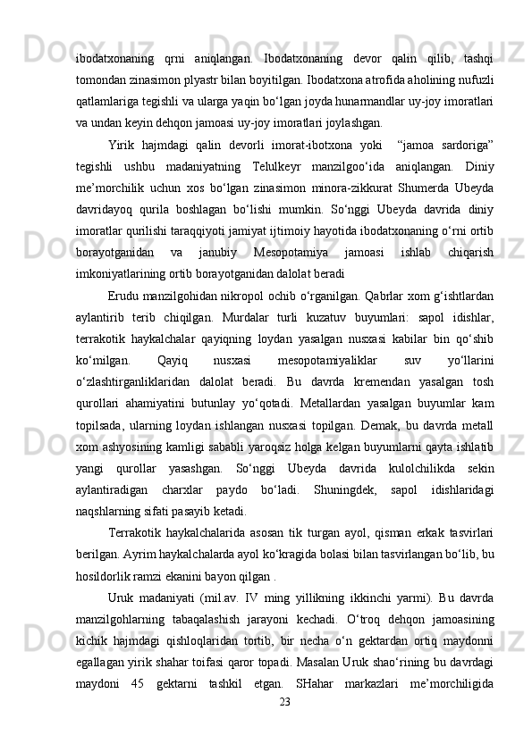 ibodatxonaning   qrni   aniqlangan.   Ibodatxonaning   devor   qalin   qilib,   tashqi
tomondan zinasimon plyastr bilan boyitilgan. Ibodatxona atrofida aholining nufuzli
qatlamlariga tegishli va ularga yaqin bo‘lgan joyda hunarmandlar uy-joy imoratlari
va undan keyin dehqon jamoasi uy-joy imoratlari joylashgan.
Yirik   hajmdagi   qalin   devorli   imorat-ibotxona   yoki     “jamoa   sardoriga”
tegishli   ushbu   madaniyatning   Telulkeyr   manzilgoo‘ida   aniqlangan.   Diniy
me’morchilik   uchun   xos   bo‘lgan   zinasimon   minora-zikkurat   Shumerda   Ubeyda
davridayoq   qurila   boshlagan   bo‘lishi   mumkin.   So‘nggi   Ubeyda   davrida   diniy
imoratlar qurilishi taraqqiyoti jamiyat ijtimoiy hayotida ibodatxonaning o‘rni ortib
borayotganidan   va   janubiy   Mesopotamiya   jamoasi   ishlab   chiqarish
imkoniyatlarining ortib borayotganidan dalolat beradi
Erudu manzilgohidan nikropol  ochib o‘rganilgan. Qabrlar  xom  g‘ishtlardan
aylantirib   terib   chiqilgan.   Murdalar   turli   kuzatuv   buyumlari:   sapol   idishlar,
terrakotik   haykalchalar   qayiqning   loydan   yasalgan   nusxasi   kabilar   bin   qo‘shib
ko‘milgan.   Qayiq   nusxasi   mesopotamiyaliklar   suv   yo‘llarini
o‘zlashtirganliklaridan   dalolat   beradi.   Bu   davrda   kremendan   yasalgan   tosh
qurollari   ahamiyatini   butunlay   yo‘qotadi.   Metallardan   yasalgan   buyumlar   kam
topilsada,   ularning   loydan   ishlangan   nusxasi   topilgan.   Demak,   bu   davrda   metall
xom ashyosining kamligi sababli yaroqsiz holga kelgan buyumlarni qayta ishlatib
yangi   qurollar   yasashgan.   So‘nggi   Ubeyda   davrida   kulolchilikda   sekin
aylantiradigan   charxlar   paydo   bo‘ladi.   Shuningdek,   sapol   idishlaridagi
naqshlarning sifati pasayib ketadi.
Terrakotik   haykalchalarida   asosan   tik   turgan   ayol,   qisman   erkak   tasvirlari
berilgan. Ayrim haykalchalarda ayol ko‘kragida bolasi bilan tasvirlangan bo‘lib, bu
hosildorlik ramzi ekanini bayon qilgan .
Uruk   madaniyati   (mil.av.   IV   ming   yillikning   ikkinchi   yarmi).   Bu   davrda
manzilgohlarning   tabaqalashish   jarayoni   kechadi.   O‘troq   dehqon   jamoasining
kichik   hajmdagi   qishloqlaridan   tortib,   bir   necha   o‘n   gektardan   ortiq   maydonni
egallagan yirik shahar toifasi qaror topadi. Masalan Uruk shao‘rining bu davrdagi
maydoni   45   gektarni   tashkil   etgan.   SHahar   markazlari   me’morchiligida
23 