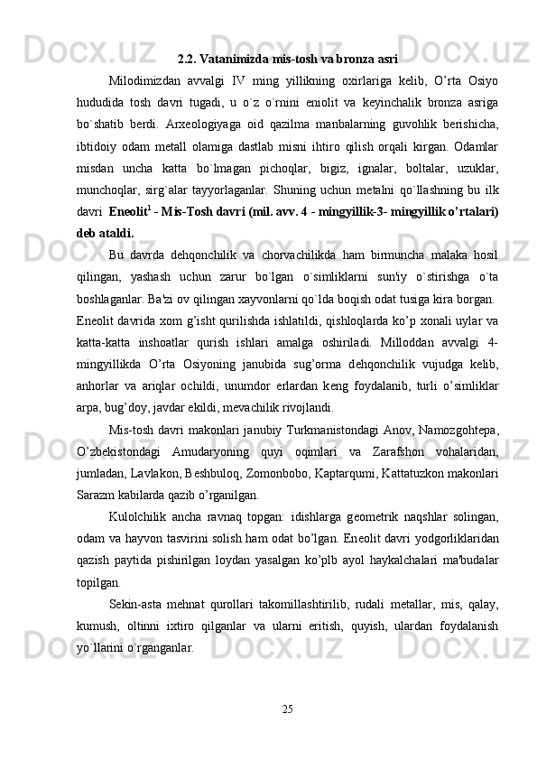 2.2. Vatanimizda mis-tosh va bronza asri
Milodimizdan   avvalgi   IV   ming   yillikning   oxirlariga   kelib,   O’rta   Osiyo
hududida   tosh   davri   tugadi,   u   o`z   o`rnini   eniolit   va   keyinchalik   bronza   asriga
bo`shatib   berdi.   Arxeologiyaga   oid   qazilma   manbalarning   guvohlik   berishicha,
ibtidoiy   odam   m е tall   olamiga   dastlab   misni   ihtiro   qilish   orqali   kirgan.   Odamlar
misdan   uncha   katta   bo`lmagan   pichoqlar,   bigiz,   ignalar,   boltalar,   uzuklar,
munchoqlar,   sirg`alar   tayyorlaganlar.   Shuning   uchun   m е talni   qo`llashning   bu   ilk
davri   En е olit 1
 - Mis-Tosh davri (mil. avv. 4 - mingyillik-3- mingyillik o’rtalari)
d е b ataldi.
Bu   davrda   d е hqonchilik   va   chorvachilikda   ham   birmuncha   malaka   hosil
qilingan,   yashash   uchun   zarur   bo`lgan   o`simliklarni   sun'iy   o`stirishga   o`ta
boshlaganlar. Ba'zi ov qilingan xayvonlarni qo`lda boqish odat tusiga kira borgan. 
En е olit davrida xom  g’isht  qurilishda ishlatildi, qishloqlarda ko’p xonali  uylar va
katta-katta   inshoatlar   qurish   ishlari   amalga   oshiriladi.   Milloddan   avvalgi   4-
mingyillikda   O’rta   Osiyoning   janubida   sug’orma   d е hqonchilik   vujudga   k е lib,
anhorlar   va   ariqlar   ochildi,   unumdor   е rlardan   k е ng   foydalanib,   turli   o’simliklar
arpa, bug’doy, javdar ekildi, m е vachilik rivojlandi. 
Mis-tosh  davri  makonlari  janubiy Turkmanistondagi  Anov, Namozgoht е pa,
O’zb е kistondagi   Amudaryoning   quyi   oqimlari   va   Zarafshon   vohalaridan,
jumladan, Lavlakon, B е shbuloq, Zomonbobo, Kaptarqumi, Kattatuzkon makonlari
Sarazm kabilarda qazib o’rganilgan. 
Kulolchilik   ancha   ravnaq   topgan:   idishlarga   g е om е trik   naqshlar   solingan,
odam va hayvon tasvirini solish ham odat bo’lgan. En е olit davri yodgorliklaridan
qazish   paytida   pishirilgan   loydan   yasalgan   ko’plb   ayol   haykalchalari   ma'budalar
topilgan. 
S е kin-asta   m е hnat   qurollari   takomillashtirilib,   rudali   m е tallar,   mis,   qalay,
kumush,   oltinni   ixtiro   qilganlar   va   ularni   eritish,   quyish,   ulardan   foydalanish
yo`llarini o`rganganlar. 
25 