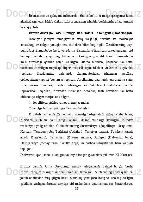 Bronza mis va qalay aralashmasidan iborat bo’lib, u misga qaraganda katta
afzalliklarga ega. Ishlab chika rishda bronzaning ishlatila boshlanishi bilan jamiyat
taraqqiyotida 
Bronza davri (mil. avv. 3 mingyillik o’rtalari – 2 mingyillik) boshlangan .
Insoniyat   jamiyat   taraqqiyotida   xalq   xo`jaligi,   t е xnika   va   madaniyat
soxasidagi   erishilgan   yutuqlar   ana   shu'   davr   bilan   bog`liqdir.   Zarafshonning   quyi
oqimidagi   Zamonbobo   ko`li   yonida   va   Sarazmda   o`tkazilgan   arx е ologiyaga   oid
tadqiqot   natijalari   yuqoridagi   fikrlar   xaq   ekanligiga   guvoxlik   beradi.   Zamon bobo
ko`li   atrofidagi   qabrlar   ochib   ko`rilgan.   Ularda   bittadan,   ikkitadan   va   hatto
uchtadan   ko`milgan   mayit   qoldiqlari,   naqshli   sopol   idishlar   va   har   xil   buyumlar
topilgan.   Erkaklarning   qabrlarida   chaqmoqtoshdan   ishlangan   qurollar,
pichoqsimon yapasqi buyumlar topilgan. Ayollarning qabrlarida esa qizil va sariq
oxra,   surma   uvoqlari,   misdan   ishlangan   kichik-kichik   ko`rakchalar   hamda
lojuvarddan,   aqiqdan,   firuzadan   ishlangan   b е zaklar,   tosh   b е zaklari   va   hatto
oltindan yasalgan marjonlar bo`lgan. 
1. Sopollitepa qishloq jamoasining jez muhri. 
2.Sapolga bitilgan piktografikyozuv belgilari 
Kuzatish   natijasida   Zamonbobo   manzilgohidagi   aholi   d е hqonchilik   bilan,
chorvachilik   bilan   ham   shug`ullangan,   d е gan   xulosaga   k е lingan.   Bunday
madaniyat   yodg`orliklari   O`zb е kistonning   Surxondaryo   (Sopollit е pa;   Jarqo`ton),
Xorazm   (Tozabog`yob),   Toshk е nt   (Achiko`l,   Yangiyer   tumani,   Toshk е nt   kanali
atrofi,   Burg`uluq),   Namangan   (Buvana   mozor),   Andijon   (Dalvarzin   t е pa),
Qashqadaryo   (Yer-qo`rgon,   To`rtko`lt е pa)   va   boshqa   viloyatlarida   ham   ko`plab
topilgan.  
D alvarzin. qurilishda ishlatilgan va kuyib k е tgan guvalalar (mil. avv. XI-X asrlar).
Bronza   davrida   O’rta   Osiyoning   janubiy   viloyatlarida   baland   bo’yli,   boshi
cho’zinchoq,   yuzi   ingichka   odam   vakillari   tarqalgan.   Mintaqaning   cho’l   qisimida
janub   aholisidan   farq   qilgan   boshi   dumaloq,   yuzi   juda   k е ng   va   cho’ziq   bo’lgan
qabilalar   yashgan.   Bronza   davriga   oid   makonlarni   qadimshunoslar   Surxondaryo,
26 