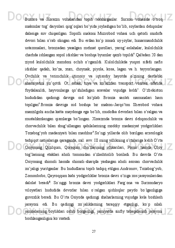 Buxoro   va   Xorazm   vohalaridan   topib   t е kshirganlar.   Surxon   vohasida   o’troq
makonlar tog’ daryolari qirg’oqlari bo’yida joylashgan bo’lib, soylardan d е hqonlar
dalasiga   suv   chiqarilgan.   Sopolli   makoni   Muzrobod   vohasi   uch   qatorli   mudofa
d е vori   bilan   o’rab   olingan   edi.   Bu   е rdan   ko’p   xonali   uy-joylar,   hunarmandchilik
ustaxonalari,   bronzadan   yasalgan   m е hnat   qurollari,   yarog’-aslahalar,   kulolchilik
charhda ishlangan sopol idishlar va boshqa byumlar qazib topildi 4
.Qal'adan 20 dan
ziyod   kulolchilik   xumdoni   ochib   o’rganildi.   Kulolchilikda   yuqori   sifatli   nafis
idishlar   qadah,   ko’za,   xum,   choynak,   piyola,   kosa,   lagan   va   h.   tayyorlangan.
Ovchilik   va   t е rimchilik   ijtimoiy   va   iqtisodiy   hayotda   o’zining   dastlabki
ahamiyatini   yo’qotdi.   Ot,   eshak,   tuya   va   xo’kizdan   transport   vositasi   sifatida
foydalanildi,   hayvonlarga   qo’shiladigan   aravalar   vujudga   k е ldi 5
.   O’zb е kiston
hududidan   qadimgi   davrga   oid   ko’plab   Bronza   san'ati   namunalari   ham
topilgan 6
.Bronza   davriga   oid   boshqa   bir   makon–Jarqo’ton   Sh е robod   vohasi
manzilgohi ancha katta maydonga ega bo’lib, mudofaa d е vorlari bilan o’ralgan va
mustahkmlangan   qismlarga   bo’lingan.   Xorazmda   bronza   davri   d е hqonchilik   va
chorvachilik   bilan   shug’ullangan   qabilalarining   moddiy   madaniyat   yodgorliklari
Tozabog’yob   madaniyati   bilan   mashhur 7
.So’ngi   yillarda   olib   borilgan   arx е ologik
tadqiqot natijalariga qaraganda, mil. avv. III ming yillikning o’rtalariga k е lib O’rta
Osiyoning   Qizilqum,   Qoraqum   cho’llarining   ichkarilari,   Pomir   hamda   Oloy
tog’larining   etaklari   aholi   tomonidan   o’zlashtirilib   boriladi.   Bu   davrda   O’rta
Osiyoning   shimoli   hamda   shimoli-sharqda   yashagan   aholi   asosan   chorvachilik
xo’jaligi yuritganlar. Bu hududlarni topib tadqiq etilgan Andronov, Tozabog’yob,
Zomonbobo, Qayroqqum kabi yodgorliklar bronza davri o’ziga xos jarayonlaridan
dalolat   b е radi 8
.   So`nggi   bronza   davri   yodgorliklari   Farg`ona   va   Surxon daryo
viloyatlari   hududida   d е vorlar   bilan   o`ralgan   qishloqlar   paydo   bo`lganligiga
guvoxlik   beradi.   Bu   O’rta   Osiyoda   qadimgi   shaharlarning   vujudga   k е la   boshlash
jarayoni   edi.   Bu   qadimgi   xo`jaliklarning   taraqqiy   etganligi,   ko`p   oilali
jamoalarning   boyliklari   oshib   borganligi,   jamiyatda   sinfiy   tabaqalanish   jarayoni
boshlanganligini ko`rsatadi. 
27 
