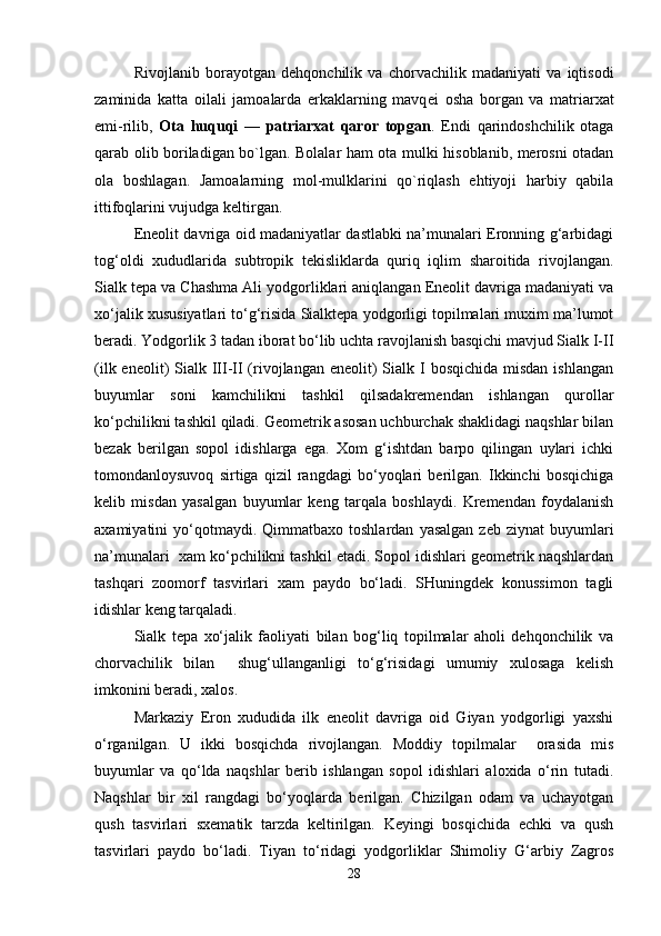 Rivojlanib   borayotgan   d е hqonchilik   va   chorvachilik   madaniyati   va   iqtisodi
zaminida   katta   oilali   jamoalarda   erkaklarning   mavq е i   osha   borgan   va   matriarxat
е mi-rilib,   Ota   huquqi   —   patriarxat   qaror   topgan .   Endi   qarindoshchilik   otaga
qarab olib boriladigan bo`lgan. Bolalar ham ota mulki hisoblanib, merosni otadan
ola   boshlagan.   Jamoalarning   mol-mulklarini   qo`riqlash   ehtiyoji   harbiy   qabila
ittifoqlarini vujudga k е ltirgan. 
Eneolit davriga oid madaniyatlar dastlabki na’munalari Eronning g‘arbidagi
tog‘oldi   xududlarida   subtropik   tekisliklarda   quriq   iqlim   sharoitida   rivojlangan.
Sialk tepa va Chashma Ali yodgorliklari aniqlangan Eneolit davriga madaniyati va
xo‘jalik xususiyatlari to‘g‘risida Sialktepa yodgorligi topilmalari muxim ma’lumot
beradi. Yodgorlik 3 tadan iborat bo‘lib uchta ravojlanish basqichi mavjud Sialk I-II
(ilk eneolit)  Sialk III-II (rivojlangan eneolit)  Sialk I  bosqichida misdan  ishlangan
buyumlar   soni   kamchilikni   tashkil   qilsadakremendan   ishlangan   qurollar
ko‘pchilikni tashkil qiladi. Geometrik asosan uchburchak shaklidagi naqshlar bilan
bezak   berilgan   sopol   idishlarga   ega.   Xom   g‘ishtdan   barpo   qilingan   uylari   ichki
tomondanloysuvoq   sirtiga   qizil   rangdagi   bo‘yoqlari   berilgan.   Ikkinchi   bosqichiga
kelib   misdan   yasalgan   buyumlar   keng   tarqala   boshlaydi.   Kremendan   foydalanish
axamiyatini   yo‘qotmaydi.  Qimmatbaxo  toshlardan   yasalgan   zeb  ziynat  buyumlari
na’munalari  xam ko‘pchilikni tashkil etadi. Sopol idishlari geometrik naqshlardan
tashqari   zoomorf   tasvirlari   xam   paydo   bo‘ladi.   SHuningdek   konussimon   tagli
idishlar keng tarqaladi.
Sialk   tepa   xo‘jalik   faoliyati   bilan   bog‘liq   topilmalar   aholi   dehqonchilik   va
chorvachilik   bilan     shug‘ullanganligi   to‘g‘risidagi   umumiy   xulosaga   kelish
imkonini beradi, xalos.
Markaziy   Eron   xududida   ilk   eneolit   davriga   oid   Giyan   yodgorligi   yaxshi
o‘rganilgan.   U   ikki   bosqichda   rivojlangan.   Moddiy   topilmalar     orasida   mis
buyumlar   va   qo‘lda   naqshlar   berib   ishlangan   sopol   idishlari   aloxida   o‘rin   tutadi.
Naqshlar   bir   xil   rangdagi   bo‘yoqlarda   berilgan.   Chizilgan   odam   va   uchayotgan
qush   tasvirlari   sxematik   tarzda   keltirilgan.   Keyingi   bosqichida   echki   va   qush
tasvirlari   paydo   bo‘ladi.   Tiyan   to‘ridagi   yodgorliklar   Shimoliy   G‘arbiy   Zagros
28 