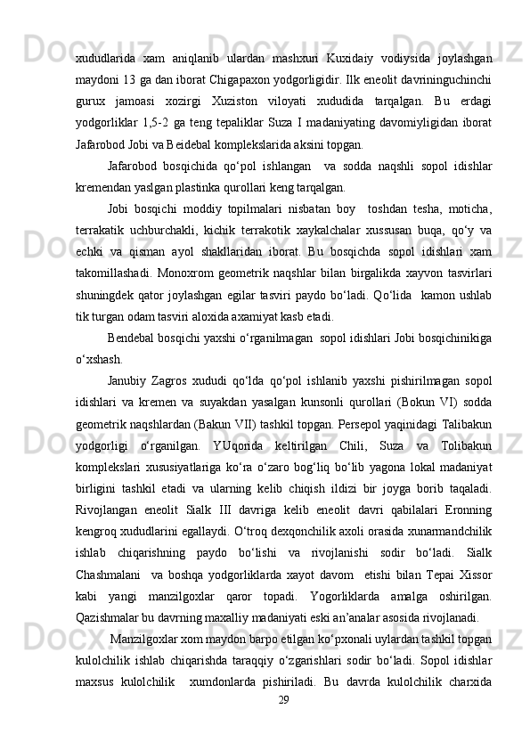 xududlarida   xam   aniqlanib   ulardan   mashxuri   Kuxidaiy   vodiysida   joylashgan
maydoni 13 ga dan iborat Chigapaxon yodgorligidir. Ilk eneolit davrininguchinchi
gurux   jamoasi   xozirgi   Xuziston   viloyati   xududida   tarqalgan.   Bu   erdagi
yodgorliklar   1,5-2   ga   teng   tepaliklar   Suza   I   madaniyating   davomiyligidan   iborat
Jafarobod Jobi va Beidebal komplekslarida aksini topgan.
Jafarobod   bosqichida   qo‘pol   ishlangan     va   sodda   naqshli   sopol   idishlar
kremendan yaslgan plastinka qurollari keng tarqalgan.
Jobi   bosqichi   moddiy   topilmalari   nisbatan   boy     toshdan   tesha,   moticha,
terrakatik   uchburchakli,   kichik   terrakotik   xaykalchalar   xussusan   buqa,   qo‘y   va
echki   va   qisman   ayol   shakllaridan   iborat.   Bu   bosqichda   sopol   idishlari   xam
takomillashadi.   Monoxrom   geometrik   naqshlar   bilan   birgalikda   xayvon   tasvirlari
shuningdek   qator   joylashgan   egilar   tasviri   paydo   bo‘ladi.   Qo‘lida     kamon   ushlab
tik turgan odam tasviri aloxida axamiyat kasb etadi. 
Bendebal bosqichi yaxshi o‘rganilmagan  sopol idishlari Jobi bosqichinikiga
o‘xshash.
Janubiy   Zagros   xududi   qo‘lda   qo‘pol   ishlanib   yaxshi   pishirilmagan   sopol
idishlari   va   kremen   va   suyakdan   yasalgan   kunsonli   qurollari   (Bokun   VI)   sodda
geometrik naqshlardan (Bakun VII) tashkil topgan. Persepol yaqinidagi Talibakun
yodgorligi   o‘rganilgan.   YUqorida   keltirilgan   Chili,   Suza   va   Tolibakun
komplekslari   xususiyatlariga   ko‘ra   o‘zaro   bog‘liq   bo‘lib   yagona   lokal   madaniyat
birligini   tashkil   etadi   va   ularning   kelib   chiqish   ildizi   bir   joyga   borib   taqaladi.
Rivojlangan   eneolit   Sialk   III   davriga   kelib   eneolit   davri   qabilalari   Eronning
kengroq xududlarini egallaydi. O‘troq dexqonchilik axoli orasida xunarmandchilik
ishlab   chiqarishning   paydo   bo‘lishi   va   rivojlanishi   sodir   bo‘ladi.   Sialk
Chashmalani     va   boshqa   yodgorliklarda   xayot   davom     etishi   bilan   Tepai   Xissor
kabi   yangi   manzilgoxlar   qaror   topadi.   Yogorliklarda   amalga   oshirilgan.
Qazishmalar bu davrning maxalliy madaniyati eski an’analar asosida rivojlanadi.
 Manzilgoxlar xom maydon barpo etilgan ko‘pxonali uylardan tashkil topgan
kulolchilik   ishlab   chiqarishda   taraqqiy   o‘zgarishlari   sodir   bo‘ladi.   Sopol   idishlar
maxsus   kulolchilik     xumdonlarda   pishiriladi.   Bu   davrda   kulolchilik   charxida
29 