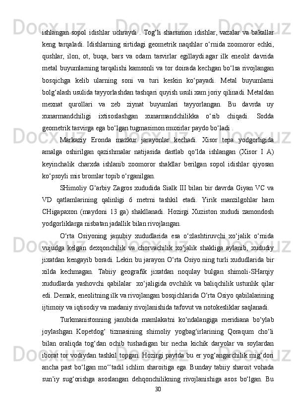 ishlangan   sopol   idishlar   uchraydi   .   Tog‘li   sharsimon   idishlar,   vazalar   va   bakallar
keng   tarqaladi.   Idishlarning   sirtidagi   geometrik   naqshlar   o‘rnida   zoomoror   echki,
qushlar,   ilon,   ot,   buqa,   bars   va   odam   tasvirlar   egillaydi.agar   ilk   eneolit   davrida
metal buyumlarning tarqalishi kamsonli va tor doirada kechgan bo‘lsa rivojlangan
bosqichga   kelib   ularning   soni   va   turi   keskin   ko‘payadi.   Metal   buyumlarni
bolg‘alash usulida tayyorlashdan tashqari quyish usuli xam joriy qilinadi. Metaldan
mexnat   qurollari   va   zeb   ziynat   buyumlari   tayyorlangan.   Bu   davrda   uy
xunarmandchiligi   ixtisoslashgan   xunarmandchilikka   o‘sib   chiqadi.   Sodda
geometrik tasvirga ega bo‘lgan tugmasimon muxirlar paydo bo‘ladi .
Markaziy   Eronda   mazkur   jarayonlar   kechadi.   Xisor   tepa   yodgorligida
amalga   oshirilgan   qazishmalar   natijasida   dastlab   qo‘lda   ishlangan   (Xisor   I   A)
keyinchalik   charxda   ishlanib   zoomoror   shakllar   berilgan   sopol   idishlar   qiyosan
ko‘psoyli mis bromlar topib o‘rganilgan.
SHimoliy G‘arbiy Zagros xududida Sialk III bilan bir davrda Giyan VC va
VD   qatlamlarining   qalinligi   6   metrni   tashkil   etadi.   Yirik   manzilgohlar   ham
CHigapaxon   (maydoni   13   ga)   shakllanadi.   Hozirgi   Xuziston   xududi   zamondosh
yodgorliklarga nisbatan jadallik bilan rivojlangan.
O‘rta   Osiyoning   janubiy   xududlarida   esa   o‘zlashtiruvchi   xo‘jalik   o‘rnida
vujudga   kelgan   dexqonchilik   va   chorvachilik   xo‘jalik   shakliga   aylanib,   xududiy
jixatdan kengayib boradi. Lekin bu jarayon O‘rta Osiyo.ning turli xududlarida bir
xilda   kechmagan.   Tabiiy   geografik   jixatdan   noqulay   bulgan   shimoli-SHarqiy
xududlarda   yashovchi   qabilalar     xo‘jaligida   ovchilik   va   baliqchilik   ustunlik   qilar
edi. Demak, eneolitning ilk va rivojlangan bosqichlarida O‘rta Osiyo qabilalarining
ijtimoiy va iqtisodiy va madaniy rivojlanishida tafovut va notokesliklar saqlanadi.
Turkmanistonning   janubida   mamlakatni   ko‘ndalangiga   meridiana   bo‘ylab
joylashgan   Kopetdog‘   tizmasining   shimoliy   yogbag‘irlarining   Qoraqum   cho‘li
bilan   oraliqda   tog‘dan   ochib   tushadigan   bir   necha   kichik   daryolar   va   soylardan
iborat tor vodiydan tashkil topgan. Hozirgi paytda bu er yog‘angarchilik mig‘dori
ancha  past   bo‘lgan  mo‘‘tadil   ichlim   sharoitiga  ega. Bunday  tabiiy  sharoit  vohada
sun’iy   sug‘orishga   asoslangan   dehqonchilikning   rivojlanishiga   asos   bo‘lgan.   Bu
30 