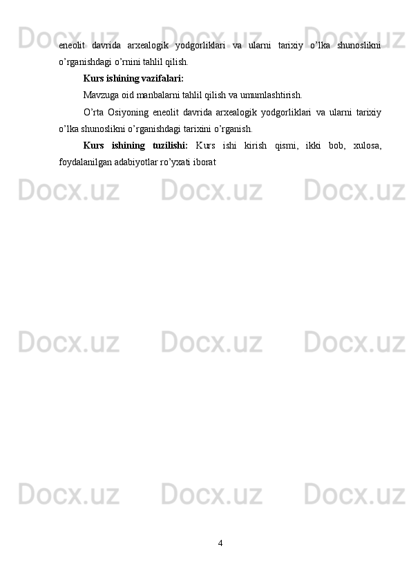 eneolit   davrida   arxealogik   yodgorliklari   va   ularni   tarixiy   o’lka   shunoslikni
o’rganishdagi o’rnini tahlil qilish.
Kurs ishining vazifalari:
Mavzuga oid manbalarni tahlil qilish va umumlashtirish.
O’rta   Osiyoning   eneolit   davrida   arxealogik   yodgorliklari   va   ularni   tarixiy
o’lka shunoslikni o’rganishdagi tarixini o’rganish.
Kurs   ishining   tuzilishi:   Kurs   ishi   kirish   qismi,   ikki   bob,   xulosa,
foydalanilgan adabiyotlar ro’yxati iborat
4 