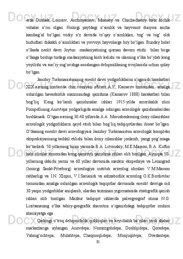 erda   Dushak,   Loinsuv,   Archinyansuv,   Miansoy   va   Chachachasoy   kabi   kichik
vohalar   o‘rin   olgan.   Hozirgi   paytdagi   o‘simlik   va   hayvonot   dunyosi   ancha
kambag‘al   bo‘lgan   vodiy   o‘z   davrida   to‘qay   o‘simliklari,   tog‘   va   tog‘   oldi
hududlari dukakli o‘similiklari va yovvoyi hayvolarga boy bo‘lgan. Bunday holat
o‘lkada   neolit   davri   Joytun     madaniyatining   qisman   davom   etishi     bilan   birga
o‘lkaga boshqa turdagi madaniyatning kirib kelishi va ularning o‘lka bo‘ylab keng
yoyilishi va sun’iy sug‘orishga asoslangan dehqonilikning rivojlanishi uchun qulay
bo‘lgan. 
Janubiy Turkmanistonning eneolit davri yodgorliklarini o‘rganish harakatlari
XIX   asrning   oxirlarida   chor   rossiyasi   ofitseri   A.V.   Kamarov   tomonidan     amalga
oshirilgan   havaskorlik   mazmunidagi   qazishma   (Kamarov   1888)   harakatlari   bilan
bog‘liq.   Keng   ko‘lamli   qazishmalar   ishlari   1915-yilda   amerikalik   olim
Pompellining Anovtepa yodgorligida amalga oshirgan arxeologik qazishmalaridan
boshlanadi. O‘tgan asrning 30-40 yillarida A.A. Morushenkoning ilmiy izlanishlari
arxeologik   yodgorliklarni   qayd   etish   bilan   bog‘liq   tadqiqotlardan   iborat   bo‘lgan.
O‘lkaning eneolit davri arxeologiyasi Janubiy Turkmaniston arxeologik kompleks
ekspedisiyasining tashkil etilishi bilan ilmiy izlanishlar jonlanib, yangi pog‘onaga
ko‘tariladi. 50 yillarning birini yarmida B.A. Litvinskiy, M.E.Masson, B.A. Kuftin
kabi olimlar tomonidan keng qamrovli qazishma ishlari olib borilgan. Ayniqsa 50-
yillarning   ikkichi   yarmi   va   60   yillar   davomida   mazkur   ekspedsiya   va   Leningrad
(hozirgi   Sankt-Piterburg)   arxeologiya   instituti   arxeolog   olimlari   V.M.Masson
rahbarligi   va   I.N.   Xlopin,   V.I.Sarianidi   va   ashxabodlik   arxeolog   O.K.Berdievlar
tomonidan   amalga   oshirilgan   arxeologik   taqiqotlar   davomida   eneolit   davriga   oid
30 yaqin yodgorliklar aniqlanib, ulardan taxminan yigirmatasida stratigrafik qazish
ishlari   olib   borilgan.   Mazkur   tadqiqot   ishlarida   paleogeograf   olima   N.G.
Lisitsananing   o‘lka   tabiiy-geografik   sharoitini   o‘rganishdagi   tadqiqotlar   muhim
ahamiyatga ega .
Qadimgi o‘troq dehqonchilik qishloqlari va keyichalik ba’zilari yirik shahar
markazlariga   aylangan   Anovdepa,   Nomozgohdepa,   Doshlijidepa,   Qoradepa,
Yalang‘ochtepa,     Mulalitepa,   Chaqmoqlidepa,     Monjuqlitepa,     Ovadantepa,
31 