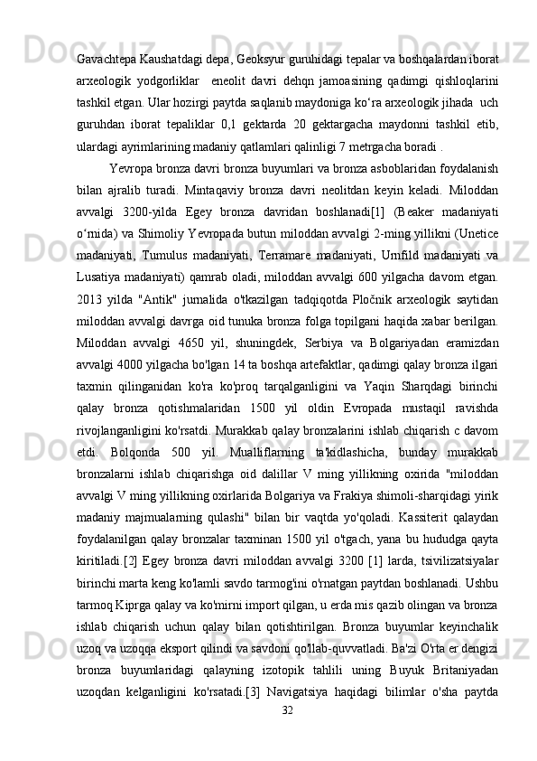 Gavachtepa Kaushatdagi depa, Geoksyur guruhidagi tepalar va boshqalardan iborat
arxeologik   yodgorliklar     eneolit   davri   dehqn   jamoasining   qadimgi   qishloqlarini
tashkil etgan. Ular hozirgi paytda saqlanib maydoniga ko‘ra arxeologik jihada  uch
guruhdan   iborat   tepaliklar   0,1   gektarda   20   gektargacha   maydonni   tashkil   etib,
ulardagi ayrimlarining madaniy qatlamlari qalinligi 7 metrgacha boradi .
Yevropa bronza davri bronza buyumlari va bronza asboblaridan foydalanish
bilan   ajralib   turadi.   Mintaqaviy   bronza   davri   neolitdan   keyin   keladi.   Miloddan
avvalgi   3200-yilda   Egey   bronza   davridan   boshlanadi[1]   (Beaker   madaniyati
o rnida) va Shimoliy Yevropada butun miloddan avvalgi 2-ming yillikni (Uneticeʻ
madaniyati,   Tumulus   madaniyati,   Terramare   madaniyati,   Urnfild   madaniyati   va
Lusatiya  madaniyati)   qamrab  oladi,  miloddan  avvalgi   600 yilgacha  davom   etgan.
2013   yilda   "Antik"   jurnalida   o'tkazilgan   tadqiqotda   Pločnik   arxeologik   saytidan
miloddan avvalgi davrga oid tunuka bronza folga topilgani haqida xabar berilgan.
Miloddan   avvalgi   4650   yil,   shuningdek,   Serbiya   va   Bolgariyadan   eramizdan
avvalgi 4000 yilgacha bo'lgan 14 ta boshqa artefaktlar, qadimgi qalay bronza ilgari
taxmin   qilinganidan   ko'ra   ko'proq   tarqalganligini   va   Yaqin   Sharqdagi   birinchi
qalay   bronza   qotishmalaridan   1500   yil   oldin   Evropada   mustaqil   ravishda
rivojlanganligini  ko'rsatdi. Murakkab qalay bronzalarini ishlab chiqarish c davom
etdi.   Bolqonda   500   yil.   Mualliflarning   ta'kidlashicha,   bunday   murakkab
bronzalarni   ishlab   chiqarishga   oid   dalillar   V   ming   yillikning   oxirida   "miloddan
avvalgi V ming yillikning oxirlarida Bolgariya va Frakiya shimoli-sharqidagi yirik
madaniy   majmualarning   qulashi"   bilan   bir   vaqtda   yo'qoladi.   Kassiterit   qalaydan
foydalanilgan   qalay  bronzalar  taxminan   1500  yil  o'tgach,   yana  bu  hududga  qayta
kiritiladi.[2]   Egey   bronza   davri   miloddan   avvalgi   3200   [1]   larda,   tsivilizatsiyalar
birinchi marta keng ko'lamli savdo tarmog'ini o'rnatgan paytdan boshlanadi. Ushbu
tarmoq Kiprga qalay va ko'mirni import qilgan, u erda mis qazib olingan va bronza
ishlab   chiqarish   uchun   qalay   bilan   qotishtirilgan.   Bronza   buyumlar   keyinchalik
uzoq va uzoqqa eksport qilindi va savdoni qo'llab-quvvatladi. Ba'zi O'rta er dengizi
bronza   buyumlaridagi   qalayning   izotopik   tahlili   uning   Buyuk   Britaniyadan
uzoqdan   kelganligini   ko'rsatadi.[3]   Navigatsiya   haqidagi   bilimlar   o'sha   paytda
32 