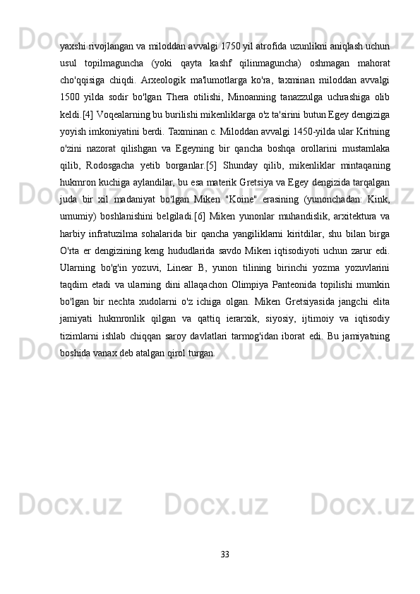 yaxshi rivojlangan va miloddan avvalgi 1750 yil atrofida uzunlikni aniqlash uchun
usul   topilmaguncha   (yoki   qayta   kashf   qilinmaguncha)   oshmagan   mahorat
cho'qqisiga   chiqdi.   Arxeologik   ma'lumotlarga   ko'ra,   taxminan   miloddan   avvalgi
1500   yilda   sodir   bo'lgan   Thera   otilishi,   Minoanning   tanazzulga   uchrashiga   olib
keldi.[4] Voqealarning bu burilishi mikenliklarga o'z ta'sirini butun Egey dengiziga
yoyish imkoniyatini berdi. Taxminan c. Miloddan avvalgi 1450-yilda ular Kritning
o'zini   nazorat   qilishgan   va   Egeyning   bir   qancha   boshqa   orollarini   mustamlaka
qilib,   Rodosgacha   yetib   borganlar.[5]   Shunday   qilib,   mikenliklar   mintaqaning
hukmron kuchiga aylandilar, bu esa materik Gretsiya va Egey dengizida tarqalgan
juda   bir   xil   madaniyat   bo'lgan   Miken   "Koine"   erasining   (yunonchadan:   Kink,
umumiy)   boshlanishini   belgiladi.[6]   Miken   yunonlar   muhandislik,   arxitektura   va
harbiy   infratuzilma   sohalarida   bir   qancha   yangiliklarni   kiritdilar,   shu   bilan   birga
O'rta   er   dengizining   keng   hududlarida   savdo   Miken   iqtisodiyoti   uchun   zarur   edi.
Ularning   bo'g'in   yozuvi,   Linear   B,   yunon   tilining   birinchi   yozma   yozuvlarini
taqdim   etadi   va   ularning   dini   allaqachon   Olimpiya   Panteonida   topilishi   mumkin
bo'lgan   bir   nechta   xudolarni   o'z   ichiga   olgan.   Miken   Gretsiyasida   jangchi   elita
jamiyati   hukmronlik   qilgan   va   qattiq   ierarxik,   siyosiy,   ijtimoiy   va   iqtisodiy
tizimlarni   ishlab   chiqqan   saroy   davlatlari   tarmog'idan   iborat   edi.   Bu   jamiyatning
boshida vanax deb atalgan qirol turgan.
33 