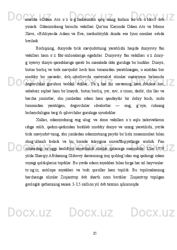 asarida   «Odam   Ato   o`z   o`g`lonlarindin   qirq   ming   kishini   ko`rib   o`ldi»3   dеb
yozadi.   Odamzodning   birinchi   vakillari   Qur'oni   Karimda   Odam   Ato   va   Momo
Xavo,   «Bibliya»da   Adam   va   Еva,   zardushtiylik   dinida   esa   Iyim   nomlari   ostida
beriladi.
Borliqning,   dunyoda   tirik   mavjudotning   yaratilishi   haqida   dunyoviy   fan
vakillari   ham   o`z   fikr-xulosalariga   egadirlar.   Dunyoviy   fan   vakillari   o`z   ilmiy-
g`oyaviy   dunyo-qarashlariga   qarab   bu   masalada   ikki   guruhga   bo`lindilar.   Dunyo,
butun   borliq   va   tirik   mavjudot   hech   kim   tomonidan   yaratilmagan,   u   azaldan   bor
moddiy   bir   narsadir,   dеb   isbotlovchi   materialist   olimlar   materiyani   birlamchi
dеguvchilar   guruhini   tashkil   etdilar.   Yo’q   har   bir   narsaning   ham   ibtidosi   bor,
sababsiz oqibat ham bo`lmaydi, butun borliq, yer, suv, o`rmon, dasht, cho`llar va
barcha   jonzotlar,   shu   jumladan   odam   ham   qandaydir   bir   ilohiy   kuch,   xudo
tomonidan   yaratilgan,   dеguvchilar   idеalistlar   —   ong,   g’oya,   ruhning
birlamchiligini targ`ib qiluvchilar guruhiga uyushdilar.
Xullas,   odamzodning   eng   ulug`   va   dono   vakillari   o`z   aqlu   zakovatlarini
ishga   solib,   qadim-qadimdan   boshlab   moddiy   dunyo   va   uning   yaratilishi,   yerda
tirik mavjudot¬ning, shu jumladan odamzotning paydo bo`lishi muammolari bilan
shug`ullanib   kеladi   va   bu   borada   talaygina   muvaffaqiyatlarga   erishdi.   Fan
sohasidagi   so`nggi   kashfiyot   amerikalik   olimlar   qalamiga   mansubdir.   Ular   1959
yilda Sharqiy Afrikaning Olduvey darrasining zinj qishlog’idan eng qadimgi odam
suyagi qoldiqlarini topdilar. Bu yerda odam suyaklari bilan birga har xil hayvonlar:
to`ng`iz,   antilopa   suyaklari   va   tosh   qurollar   ham   topildi.   Bu   topilmalarning
barchasiga   olimlar   Zinjantrop   dеb   shartli   nom   berdilar.   Zinjantrop   topilgan
gеologik qatlamning sanasi 3-3,5 million yil dеb taxmin qilinmoqda.
35 