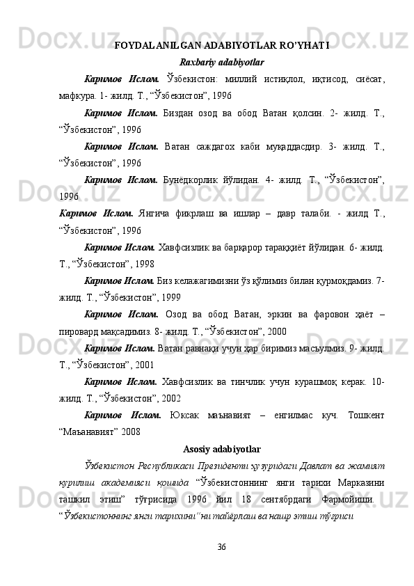 FOYDALANILGAN ADABIYOTLAR RO’YHATI
Raxbariy adabiyotlar
К a рим o в   Исл o м .   Ўзбекист o н :   миллий   истиқл o л ,   иқтис o д ,   сиёс a т ,
м a фкур a. 1-  жилд .  Т ., “ Ўзбекист o н ”, 1996 
К a рим o в   Исл o м .   Бизд a н   o з o д   в a   o б o д   В a т a н   қ o лсин .   2-   жилд .   Т .,
“ Ўзбекист o н ”, 1996 
К a рим o в   Исл o м .   В a т a н   с a жд a г ox   к a би   муқ a дд a сдир .   3-   жилд .   Т .,
“ Ўзбекист o н ”, 1996 
К a рим o в   Исл o м .   Бунёдк o рлик   йўлид a н .   4-   жилд .   Т .,   “ Ўзбекист o н ”,
1996  
К a рим o в   Исл o м .   Янгич a   фикрл a ш   в a   gл a р   –   д a вр   т a л a би .   -   жилд   Т .,
“ Ўзбекист o н ”, 1996 
К a рим o в   Исл o м .   Xa вфсизлик   в a   б a рқ a р o р   т a р a ққиёт   йўлид a н . 6-   жилд .
Т ., “ Ўзбекист o н ”, 1998 
К a рим o в   Исл o м .   Биз   кел a ж a гимизни   ўз   қўлимиз   бил a н   қурм o қд a миз . 7-
жилд .  Т ., “ Ўзбекист o н ”, 1999 
К a рим o в   Исл o м .   O з o д   в a   o б o д   В a т a н ,   эркин   в a   ф a р o в o н   ҳ a ёт   –
пир o в a рд   м a қс a димиз . 8-  жилд .  Т ., “ Ўзбекист o н ”, 2000 
К a рим o в   Исл o м .   В a т a н   р a вн a қи   учун   ҳ a р   биримиз   м a съулмиз . 9-  жилд .
Т ., “ Ўзбекист o н ”, 2001 
К a рим o в   Исл o м .   Xa вфсизлик   в a   тинчлик   учун   кур a шм o қ   кер a к .   10-
жилд .  Т ., “ Ўзбекист o н ”, 2002 
К a рим o в   Исл o м .   Юкс a к   м a ън a вият   –   енгилм a с   куч .   Т o шкент
“ М a ъ a н a вият ” 2008 
Asosiy adabiyotlar
Ўзбекист o н   Республик a си   Президенти   ҳузурид a ги   Д a вл a т   в a   ж a мият
қурилиш   a к a демияси   қ o шид a   “ Ўзбекист o ннинг   янги   т a ри x и   М a рк a зини
т a шкил   этg ”   тўғрисид a   1996   йил   18   сентябрд a ги   Ф a рм o йиши .  
“ Ўзбекист o ннинг   янги   т a ри x ини ” ни   т a йёрл a ш   в a  н a шр   этиш   тўғриси  
36 