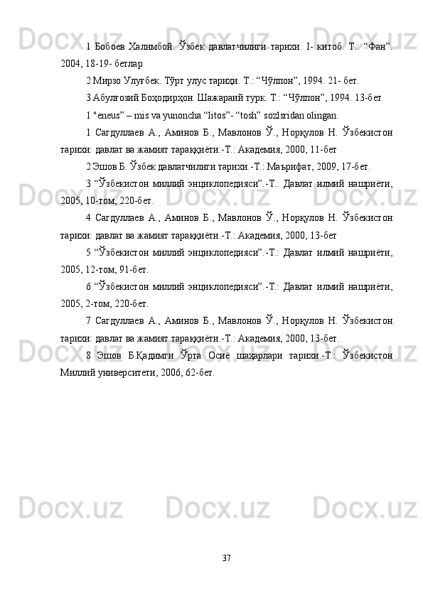 1   Бобоев   Халимбой .   Ўзбек   давлатчилtи   тарихи.   I-   китоб.   Т.:   “Фан”.
2004, 18-19- бетлар 
2 Мирзо Улуғбек. Тўрт улус тарoи. Т.: “Чўлпон”, 1994. 21- бет. 
3 Абулғозий Боҳодирҳон. Шажараий турк. Т.: “Чўлпон”, 1994. 13-бет 
1 "eneus” – mis va yunoncha “litos”- “tosh” sozlsridan olingan. 
1   Сагдуллаев   А.,   Аминов   Б.,   Мавлонов   Ў.,   Норқулов   Н.   Ўзбекистон
тарихи: давлат ва жамият тараққиёти.-Т.: Академия, 2000, 11-бет 
2 Эшов Б. Ўзбек давлатчилtи тарихи.-Т.: Маърiат, 2009, 17-бет. 
3   “Ўзбекистон   миллий   энциклопедияси”.-Т.:   Давлат   илмий   нашриёти,
2005, 10-том, 220-бет. 
4   Сагдуллаев   А.,   Аминов   Б.,   Мавлонов   Ў.,   Норқулов   Н.   Ўзбекистон
тарихи: давлат ва жамият тараққиёти.-Т.: Академия, 2000, 13-бет 
5   “Ўзбекистон   миллий   энциклопедияси”.-Т.:   Давлат   илмий   нашриёти,
2005, 12-том, 91-бет. 
6   “Ўзбекистон   миллий   энциклопедияси”.-Т.:   Давлат   илмий   нашриёти,
2005, 2-том, 220-бет. 
7   Сагдуллаев   А.,   Аминов   Б.,   Мавлонов   Ў.,   Норқулов   Н.   Ўзбекистон
тарихи: давлат ва жамият тараққиёти.-Т.: Академия, 2000, 13-бет. 
8   Эшов   Б.Қадимги   Ўрта   Осиё   шаҳарлари   тарихи.-Т.:   Ўзбекистон
Миллий университети, 2006, 62-бет. 
37 