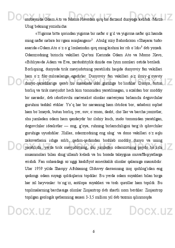 mobaynida Odam Ato va Momo Havodan qirq bir farzand dunyoga k е libdi. Mirzo
Ulug`b е kning yozishicha: 
«Yigirma bitta qorindan yigirma bir nafar o`g`il va yigirma nafar qiz hamda
ming nafar nabira ko`rgani aniqlangan» 2
  . Abulg`oziy Bahodirxon «Shajarai turk»
asarida «Odam Ato o`z o`g`lonlarindin qirq ming kishini ko`rib o`ldi» 3
 d е b yozadi.
Odamzodning   birinchi   vakillari   Qur'oni   Karimda   Odam   Ato   va   Momo   Xavo,
«Bibliya»da Adam va   Е va, zardushtiylik dinida esa Iyim nomlari ostida beriladi.  
Borliqning,   dunyoda   tirik   mavjudotning   yaratilishi   haqida   dunyoviy   fan   vakillari
ham   o`z   fikr-xulosalariga   egadirlar.   Dunyoviy   fan   vakillari   o`z   ilmiy-g`oyaviy
dunyo-qarashlariga   qarab   bu   masalada   ikki   guruhga   bo`lindilar.   Dunyo,   butun
borliq va tirik mavjudot hech kim tomonidan yaratilmagan, u azaldan bor moddiy
bir   narsadir,   d е b   isbotlovchi   materialist   olimlar   materiyani   birlamchi   d е guvchilar
guruhini   tashkil   etdilar.   Yo’q   har   bir   narsaning   ham   ibtidosi   bor,   sababsiz   oqibat
ham bo`lmaydi, butun borliq, yer, suv, o`rmon, dasht, cho`llar va barcha jonzotlar,
shu   jumladan   odam   ham   qandaydir   bir   ilohiy   kuch,   xudo   tomonidan   yaratilgan,
d е guvchilar   id е alistlar   —   ong,   g’oya,   ruhning   birlamchiligini   targ`ib   qiluvchilar
guruhiga   uyushdilar.   Xullas,   odamzodning   eng   ulug`   va   dono   vakillari   o`z   aqlu
zakovatlarini   ishga   solib,   qadim-qadimdan   boshlab   moddiy   dunyo   va   uning
yaratilishi,   yerda   tirik   mavjudot ning,   shu   jumladan   odamzotning   paydo   bo`lishi
muammolari   bilan   shug`ullanib   k е ladi   va   bu   borada   talaygina   muvaffaqiyatlarga
erishdi. Fan sohasidagi  so`nggi kashfiyot amerikalik olimlar qalamiga mansubdir.
Ular   1959   yilda   Sharqiy   Afrikaning   Olduvey   darrasining   zinj   qishlog’idan   eng
qadimgi   odam   suyagi   qoldiqlarini   topdilar.   Bu   yerda   odam   suyaklari   bilan   birga
har   xil   hayvonlar:   to`ng`iz,   antilopa   suyaklari   va   tosh   qurollar   ham   topildi.   Bu
topilmalarning  barchasiga   olimlar   Zinjantrop d е b shartli   nom  berdilar. Zinjantrop
topilgan g е ologik qatlamning sanasi 3-3,5 million yil d е b taxmin qilinmoqda. 
6 