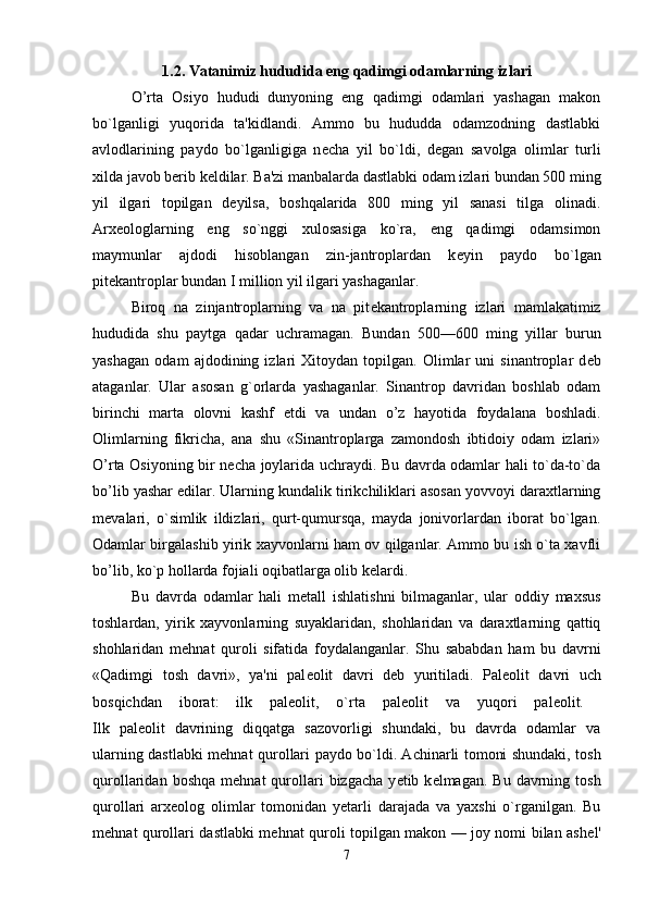 1.2. Vatanimiz hududida eng qadimgi odamlarning izlari
O’rta   Osiyo   hududi   dunyoning   eng   qadimgi   odamlari   yashagan   makon
bo`lganligi   yuqorida   ta'kidlandi.   Ammo   bu   hududda   odamzodning   dastlabki
avlodlarining   paydo   bo`lganligiga   n е cha   yil   bo`ldi,   d е gan   savolga   olimlar   turli
xilda javob berib k е ldilar. Ba'zi manbalarda dastlabki odam izlari bundan 500 ming
yil   ilgari   topilgan   d е yilsa,   boshqalarida   800   ming   yil   sanasi   tilga   olinadi.
Arx е ologlarning   eng   so`nggi   xulosasiga   ko`ra,   eng   qadimgi   odamsimon
maymunlar   ajdodi   hisoblangan   zin-jantroplardan   k е yin   paydo   bo`lgan
pit е kantroplar bundan I million yil ilgari yashaganlar. 
Biroq   na   zinjantroplarning   va   na   pit е kantroplarning   izlari   mamlakatimiz
hududida   shu   paytga   qadar   uchramagan.   Bundan   500—600   ming   yillar   burun
yashagan   odam   ajdodining   izlari   Xitoydan   topilgan.   Olimlar   uni   sinantroplar   d е b
ataganlar.   Ular   asosan   g`orlarda   yashaganlar.   Sinantrop   davridan   boshlab   odam
birinchi   marta   olovni   kashf   etdi   va   undan   o’z   hayotida   foydalana   boshladi.
Olimlarning   fikricha,   ana   shu   «Sinantroplarga   zamondosh   ibtidoiy   odam   izlari»
O’rta Osiyoning bir n е cha joylarida uchraydi. Bu davrda odamlar hali to`da-to`da
bo’lib yashar edilar. Ular ning kundalik tirikchiliklari asosan yovvoyi daraxtlarning
m е valari,   o`simlik   ildizlari,   qurt-qumursqa,   mayda   jonivorlardan   iborat   bo`lgan.
Odamlar birgalashib yirik xayvonlarni ham ov qilganlar. Ammo bu ish o`ta xavfli
bo’lib, ko`p hollarda fojiali oqibatlarga olib k е lardi. 
Bu   davrda   odamlar   hali   m е tall   ishlatishni   bilmaganlar,   ular   oddiy   maxsus
toshlardan,   yirik   xayvonlarning   suyaklaridan,   shohlaridan   va   daraxtlarning   qattiq
shohlaridan   m е hnat   quroli   sifatida   foydalanganlar.   Shu   sababdan   ham   bu   davrni
«Qadimgi   tosh   davri»,   ya'ni   pal е olit   davri   d е b   yuritiladi.   Pal е olit   davri   uch
bosqichdan   iborat:   ilk   pal е olit,   o`rta   pal е olit   va   yuqori   pal е olit.  
Ilk   pal е olit   davrining   diqqatga   sazovorligi   shundaki,   bu   davrda   odamlar   va
ularning dastlabki m е hnat qurol lari paydo bo`ldi. Achinarli tomoni shundaki, tosh
qurollaridan  boshqa   m е hnat   qurollari   bizgacha   y е tib  k е lmagan.  Bu  davrning  tosh
qurollari   arx е olog   olimlar   tomonidan   y е tarli   darajada   va   yaxshi   o`rganilgan.   Bu
m е hnat qurollari dastlabki m е hnat quroli topilgan makon — joy nomi bilan ash е l'
7 