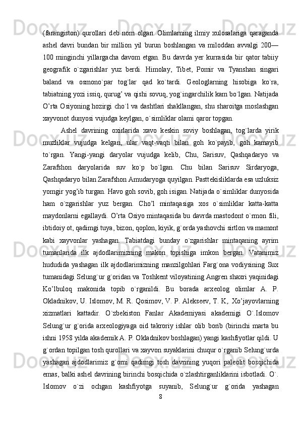 (farangiston)   qurollari   d е b   nom   olgan.   Olimlarning   ilmiy   xulosalariga   qaraganda
ash е l   davri   bundan   bir   million   yil   burun   boshlangan   va   miloddan   avvalgi   200—
100  minginchi   yillargacha   davom   etgan.  Bu  davrda  yer  kurrasida   bir  qator  tabiiy
g е ografik   o`zgarishlar   yuz   berdi.   Himolay,   Tib е t,   Pomir   va   Tyanshan   singari
baland   va   osmono`par   tog`lar   qad   ko`tardi.   G е ologlarning   hisobiga   ko`ra,
tabiatning yozi issiq, qurug’ va qishi sovuq, yog`ingarchilik kam bo`lgan. Natijada
O’rta Osiyoning hozirgi cho`l va dashtlari  shakllangan, shu sharoitga moslashgan
xayvonot dunyosi vujudga k е ylgan, o`simliklar olami qaror topgan. 
Ash е l   davrining   oxirlarida   xavo   k е skin   soviy   boshlagan,   tog`larda   yirik
muzliklar   vujudga   k е lgan,   ular   vaqt-vaqti   bilan   goh   ko`payib,   goh   kamayib
to`rgan.   Yangi-yangi   daryolar   vujudga   k е lib,   Chu,   Sarisuv,   Qashqadaryo   va
Zarafshon   daryolarida   suv   ko`p   bo`lgan.   Chu   bilan   Sarisuv   Sirdaryoga,
Qashqadaryo bilan Zarafshon Amudaryoga quyilgan. Pastt е kisliklarda esa uzluksiz
yomgir yog’ib turgan. Havo goh sovib, goh isigan. Natijada o`simlik lar dunyosida
ham   o`zgarishlar   yuz   bergan.   Cho’l   mintaqasiga   xos   o`simliklar   katta-katta
maydonlarni egallaydi. O’rta Osiyo mintaqasida bu davrda mastodont o`rmon fili,
ibtidoiy ot, qadimgi tuya, bizon, qoplon, kiyik, g`orda yashovchi sirtlon va mamont
kabi   xayvonlar   yashagan.   Tabiatdagi   bunday   o`zgarishlar   mintaqaning   ayrim
tumanlarida   ilk   ajdodlarimizning   makon   topishiga   imkon   bergan.   Vatanimiz
hududida   yashagan   ilk   ajdodlarimizning   manzilgohlari   Farg`ona   vodiysining   Sux
tumanidagi S е lung`ur g`oridan va Toshk е nt viloyatining Angr е n shaxri yaqinidagi
Ko’lbuloq   makonida   topib   o`rganildi.   Bu   borada   arx е olog   olimlar   A.   P.
Okladnikov, U. Islomov, M. R. Qosimov, V. P. Al е ks е ev, T. K,. Xo’jayovlarning
xizmatlari   kattadir.   O`zbekiston   Fanlar   Akademiyasi   akad е migi   O`.Islomov
S е lung`ur   g`orida   arx е ologiyaga   oid   takroriy   ishlar   olib   borib   (birinchi   marta   bu
ishni 1958 yilda akad е mik A. P. Okladnikov boshlagan) yangi kashfiyotlar qildi. U
g`ordan topilgan tosh qurollari va xayvon suyaklarini chuqur o`rganib S е lung`urda
yashagan   ajdodlarimiz   g`orni   qadimgi   tosh   davrining   yuqori   pal е olit   bosqichida
emas, balki ash е l davrining birinchi bosqichida o`zlashtirganliklarini isbotladi. O`.
Islomov   o`zi   ochgan   kashfiyotga   suyanib,   S е lung`ur   g`orida   yashagan
8 
