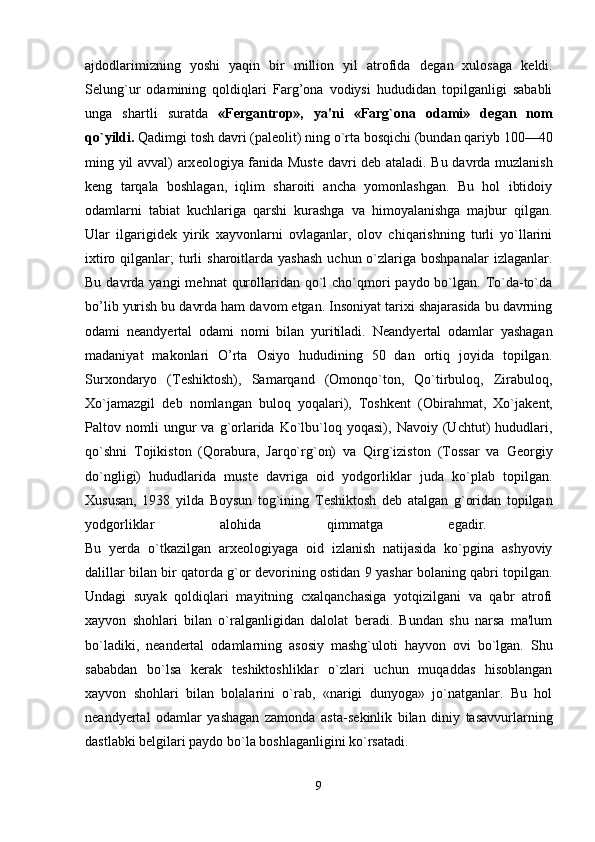 ajdodlarimizning   yoshi   yaqin   bir   million   yil   atrofida   d е gan   xulosaga   k е ldi.
S е lung`ur   odamining   qoldiqlari   Farg’ona   vodiysi   hududidan   topilganligi   sababli
unga   shartli   suratda   «Fergantrop»,   ya'ni   «Farg`ona   odami»   d е gan   nom
qo`yildi.  Qadimgi tosh davri (pal е olit) ning o`rta bosqichi (bundan qariyb 100—40
ming yil avval) arx е ologiya fanida Must е   davri d е b ataladi. Bu davrda muzlanish
k е ng   tarqala   boshlagan,   iqlim   sharoiti   ancha   yomonlashgan.   Bu   hol   ibtidoiy
odamlarni   tabiat   kuchlariga   qarshi   kurashga   va   himoyalanishga   majbur   qilgan.
Ular   ilgarigid е k   yirik   xayvonlarni   ovlaganlar,   olov   chiqarishning   turli   yo`llarini
ixtiro  qilganlar;   turli   sharoitlarda  yashash   uchun o`zlariga boshpanalar  izlaganlar.
Bu davrda yangi  m е hnat  qurollaridan qo`l  cho`qmori  paydo bo`lgan.  To`da-to`da
bo’lib yurish bu davrda ham davom etgan. Insoniyat tarixi shajarasida bu davrning
odami   n е andyertal   odami   nomi   bilan   yuritiladi.   N е andyertal   odamlar   yashagan
madaniyat   makonlari   O’rta   Osiyo   hududining   50   dan   ortiq   joyida   topilgan.
Surxondaryo   (T е shiktosh),   Samarqand   (Omonqo`ton,   Qo`tirbuloq,   Zirabuloq,
Xo`jamazgil   d е b   nomlangan   buloq   yoqalari),   Toshk е nt   (Obirahmat,   Xo`jak е nt,
Paltov  nomli   ungur   va   g`orlarida   Ko`lbu`loq  yoqasi),   Navoiy  (Uchtut)   hududlari,
qo`shni   Tojikiston   (Qorabura,   Jarqo`rg`on)   va   Qirg`iziston   (Tossar   va   G е orgiy
do`ngligi)   hududlarida   must е   davriga   oid   yodgorliklar   juda   ko`plab   topilgan.
Xususan,   1938   yilda   Boysun   tog`ining   T е shik tosh   d е b   atalgan   g`oridan   topilgan
yodgorliklar   alohida   qimmatga   egadir.  
Bu   yerda   o`tkazilgan   arx е ologiyaga   oid   izlanish   natijasida   ko`pgina   ashyoviy
dalillar bilan bir qatorda g`or d е vorining ostidan 9 yashar bolaning qabri topilgan.
Undagi   suyak   qoldiqlari   mayitning   cxalqanchasiga   yotqizilgani   va   qabr   atrofi
xayvon   shohlari   bilan   o`ralganligidan   dalolat   beradi.   Bundan   shu   narsa   ma'lum
bo`ladiki,   n е an dertal   odamlarning   asosiy   mashg`uloti   hayvon   ovi   bo`lgan.   Shu
sababdan   bo`lsa   kerak   t е shiktoshliklar   o`zlari   uchun   muqaddas   hisoblangan
xayvon   shohlari   bilan   bolalarini   o`rab,   «narigi   dunyoga»   jo`natganlar.   Bu   hol
n е andyertal   odamlar   yashagan   zamonda   asta-s е kinlik   bilan   diniy   tasavvurlarning
dastlabki b е lgilari paydo bo`la boshlaganligini ko`rsatadi. 
9 