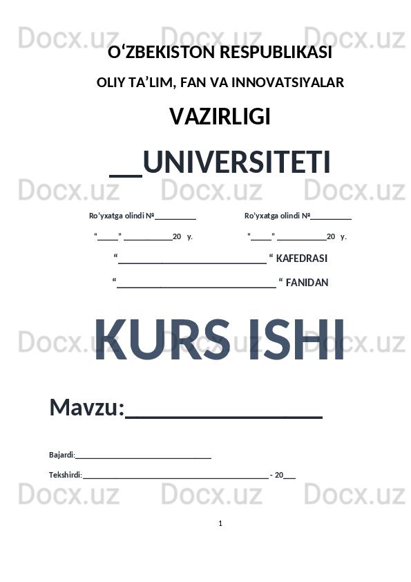 O‘ZBEKISTON RESPUBLIKASI 
OLIY  TA’LIM, FAN  VA INNOVATSIYALAR
VAZIRLIGI
__UNIVERSITETI
Ro’yxatga olindi №__________                          Ro’yxatga olindi №__________
“_____” ____________20   y.                             “_____” ____________20   y.
“___________________________ “ KAFEDRASI
“_____________________________ “ FANIDAN
KURS ISHI 
Mavzu:________________ 
Bajardi:_________________________________
Tekshirdi:_______________________________ ______________ - 20___
1 