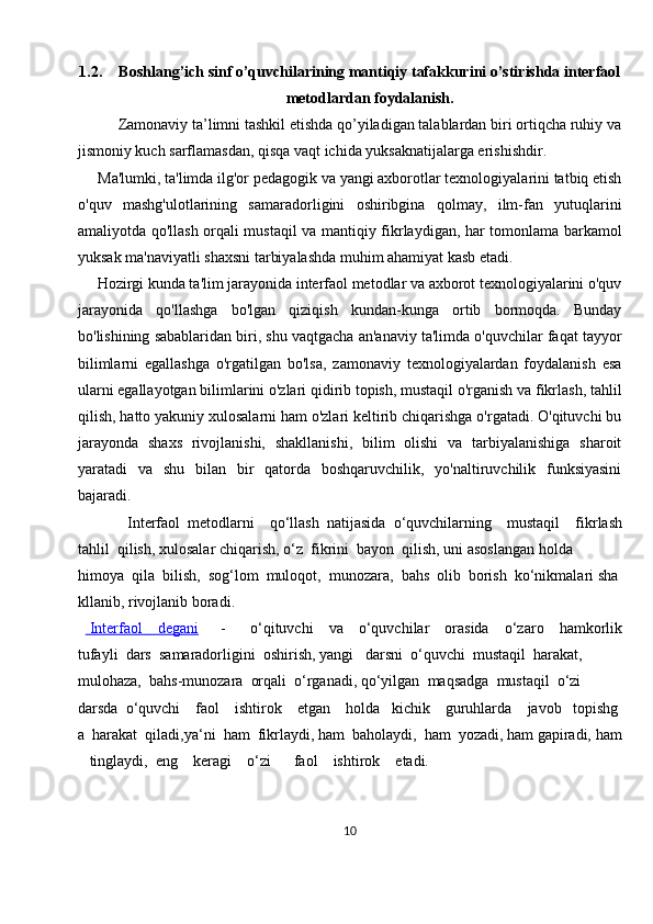 1.2. Boshlang’ich sinf o’quvchilarining mantiqiy tafakkurini o’stirishda interfaol
metodlardan foydalanish.
           Zamonaviy ta’limni tashkil etishda qo’yiladigan talablardan biri ortiqcha ruhiy va
jismoniy kuch sarflamasdan, qisqa vaqt ichida yuksaknatijalarga erishishdir.
     Ma'lumki, ta'limda ilg'or pedagogik va yangi axborotlar texnologiyalarini tatbiq etish
o'quv   mashg'ulotlarining   samaradorligini   oshiribgina   qolmay,   ilm-fan   yutuqlarini
amaliyotda qo'llash orqali mustaqil va mantiqiy fikrlaydigan, har tomonlama barkamol
yuksak ma'naviyatli shaxsni tarbiyalashda muhim ahamiyat kasb etadi.
     Hozirgi kunda ta'lim jarayonida interfaol metodlar va axborot texnologiyalarini o'quv
jarayonida   qo'llashga   bo'lgan   qiziqish   kundan-kunga   ortib   bormoqda.   Bunday
bo'lishining sabablaridan biri, shu vaqtgacha an'anaviy ta'limda o'quvchilar faqat tayyor
bilimlarni   egallashga   o'rgatilgan   bo'lsa,   zamonaviy   texnologiyalardan   foydalanish   esa
ularni egallayotgan bilimlarini o'zlari qidirib topish, mustaqil o'rganish va fikrlash, tahlil
qilish, hatto yakuniy xulosalarni ham o'zlari keltirib chiqarishga o'rgatadi. O'qituvchi bu
jarayonda   shaxs   rivojlanishi,   shakllanishi,   bilim   olishi   va   tarbiyalanishiga   sharoit
yaratadi   va   shu   bilan   bir   qatorda   boshqaruvchilik,   yo'naltiruvchilik   funksiyasini
bajaradi.
        Interfaol     metodlarni         qo‘llash     natijasida     o‘quvchilarning         mustaqil         fikrlash
tahlil     qilish,   xulosalar   chiqarish,   o‘z     fikrini     bayon     qilish,   uni   asoslangan   holda  
himoya     qila     bilish,     sog‘lom     muloqot,     munozara,     bahs     olib     borish     ko‘nikmalari   sha
kllanib,   rivojlanib   boradi.    
        Interfaol                    degani      -     o‘qituvchi         va         o‘quvchilar         orasida         o‘zaro         hamkorlik
tufayli     dars     samaradorligini     oshirish,   yangi       darsni     o‘quvchi     mustaqil     harakat,    
mulohaza,     bahs-munozara     orqali     o‘rganadi,   qo‘yilgan     maqsadga     mustaqil     o‘zi  
darsda     o‘quvchi         faol         ishtirok         etgan         holda       kichik         guruhlarda         javob       topishg
a     harakat     qiladi,ya‘ni     ham     fikrlaydi,   ham     baholaydi,     ham     yozadi,   ham   gapiradi,   ham  
      tinglaydi,     eng         keragi         o‘zi             faol         ishtirok         etadi.
10 