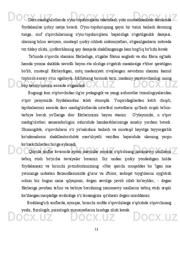       Dars mashg'ulotlarida o'yin-topshiriqlarni takrorlash yoki mustahkamlash darslarida
foydalanilsa   ijobiy   natija   beradi.   O'yin-topshiriqning   qaysi   bir   turini   tanlash   darsning
turiga,   sinf   o'quvchilarining   o'yin-topshiriqlarni   bajarishga   o'rgatilganlik   darajasi,
ularning bilim  saviyasi,  mustaqil  ijodiy ishlash  imkoniyatlari, o'rganilganlarni  xotirada
tez tiklay olishi, ijodkorlikning qay darajada shakllanganiga ham bog'liq bo'lishi kerak.
         Ta'limda o'quvchi shaxsini fikrlashga, o'zgalar fikrini anglash va shu fikrni og'zaki
hamda yozma shaklda savodli  bayon eta olishga o'rgatish masalasiga e'tibor qaratilgan
bo'lib,   mustaqil   fikrlaydigan,   nutq   madaniyati   rivojlangan   savodxon   shaxsni   kamol
toptirish asosiy o'rin egallaydi.  Millatning turmush tarzi, madaniy yaratuvchanligi uning
boy tarixiy merosi asosida o'rganiladi.
         Bugungi kun o'qituvchidan ilg'or pedagogik va yangi axborotlar texnologiyalaridan
o'quv   jarayonida   foydalanishni   talab   etmoqda.   Yuqoridagilardan   kelib   chiqib,
tajribalarimiz   asosida   dars   mashg'ulotlarida   interfaol   metodlarni   qo'llash   orqali   ta'lim-
tarbiya   berish   yo'llariga   doir   fikrlarimizni   bayon   etamiz.     O'ylaymizki,   u   o'quv
mashg'ulotlari   samaradorligini   oshirishda   hamkasblarimizga   amaliy   yordam   beradi.
Shuningdek,   o'quvchilarni   o'z   yo'nalishini   tanlash   va   mustaqil   hayotga   tayyorgarlik
ko'nikmalarini   shakllantirishdek   mas'uliyatli   vazifani   bajarishda   ularning   yaqin
ko'makchilardan biriga aylanadi. 
         Quyida sinflar kesimida ayrim mavzular asosida o'qitishning zamonaviy usullarini
tatbiq   etish   bo'yicha   tavsiyalar   beramiz.   Siz   undan   ijodiy   yondashgan   holda
foydalanasiz   va   birinchi   prezidentimizning:   «Har   qarichi   muqaddas   bo   'lgan   ona
yerimizga   nisbatan   farzandlarimizda   g'urur   va   iftixor,   sadoqat   tuyg'ularini   uyg'otish
uchun   biz   bugun   nima   qilyapmiz,   degan   savolga   javob   izlab   ko'raylik»,   -   degan
fikrlariga   javoban   ta'lim   va   tarbiya   berishning   zamonaviy   usullarini   tatbiq   etish   orqali
ko'zlangan maqsadga erishishga o'z hissangizni qo'shasiz degan umiddamiz.
     Boshlang'ich sinflarda, ayniqsa, birinchi sinfda o'quvchilarga o'qitishda o'quvchining
yoshi, fiziologik, psixologik xususiyatlarini hisobga olish kerak.
11 