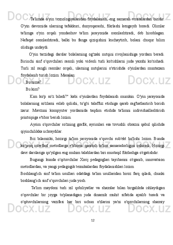             Ta'limda   o'yin   texnologiyalaridan   foydalanish,   eng   samarali   vositalardan   biridir.
O'yin   davomida   ularning   tafakkuri,   dunyoqarashi,   fikrlashi   kengayib   boradi.   Olimlar
ta'limga   o'yin   orqali   yondashuv   ta'lim   jarayonida   osonlashtiradi,   deb   hisoblagan.
Nafaqat   osonlashtiradi,   balki   bu   fanga   qiziqishini   kuchaytirib,   bolani   chuqur   bilim
olishiga undaydi. 
          O'yin   tarzidagi   darslar   bolalarning   og'zaki   nutqini   rivojlanishiga   yordam   beradi.
Birinchi   sinf   o'quvchilari   rasmli   yoki   videoli   turli   ko'rishlarni   juda   yaxshi   ko'rishadi.
Turli   xil   rangli   rasmlar   orqali,   ularning   nutqlarini   o'stirishda   o'yinlardan   muntazam
foydalanib turish lozim. Masalan:
     Bu nima?  
     Bu kim? 
          Kim   ko'p   so'z   biladi?"   kabi   o'yinlardan   foydalanish   mumkin.   O'yin   jarayonida
bolalarning   so'zlarni   eslab   qolishi,   to'g'ri   talaffuz   etishiga   qarab   rag'batlantirib   borish
zarur.   Mavzuni   kompyuter   yordamida   taqdim   etishda   ta'limni   individuallashtirish
printsipiga e'tibor berish lozim. 
            Ayrim   o'quvchilar   so'zning   grafik,   ayrimlari   esa   tovushli   obrazni   qabul   qilishda
qiyinchilikka uchraydilar.
          Biz   bilamizki,   hozirgi   ta'lim   jaroyonida   o'quvchi   sub'ekt   bo'lishi   lozim.   Bunda
ko'proq   interfaol   metodlarga   e'tiborni   qaratish   ta'lim   samaradorligini   oshiradi.   Hozirgi
davr darslariga qo'yilgan eng muhim talablardan biri mustaqil fikrlashga o'rgatishdir. 
          Bugungi   kunda   o'qituvchilar   Xorij   pedagoglari   tajribasini   o'rganib,   innovatsion
metodlardan, va yangi pedagogik texnikalardan foydalanishlari lozim.
Boshlang'ich   sinf   ta'lim   usullari   odatdagi   ta'lim   usullaridan   biroz   farq   qiladi,   chunki
boshlang'ich sinf o'quvchilari juda yosh. 
          Ta'lim   maydoni   turli   xil   qobiliyatlar   va   shaxslar   bilan   birgalikda   ishlaydigan
o'quvchilar   bir   joyga   to'planadigan   juda   dinamik   muhit   sifatida   ajralib   turadi   va
o'qituvchilarning   vazifasi   har   biri   uchun   o'zlarini   ya'ni   o'quvchilarning   shaxsiy
12 