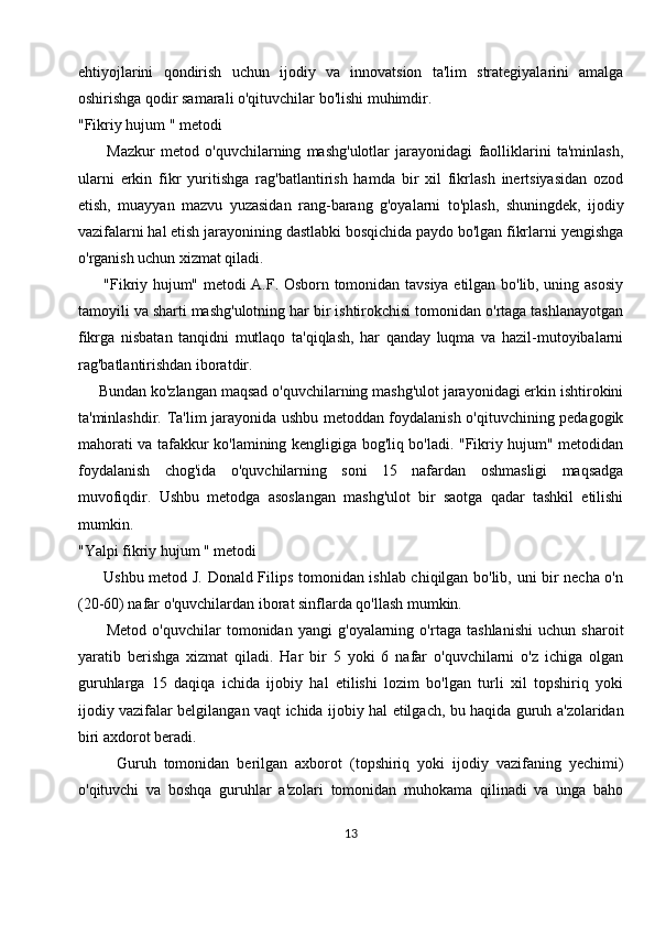 ehtiyojlarini   qondirish   uchun   ijodiy   va   innovatsion   ta'lim   strategiyalarini   amalga
oshirishga qodir samarali o'qituvchilar bo'lishi muhimdir.
"Fikriy hujum " metodi
          Mazkur   metod   o'quvchilarning   mashg'ulotlar   jarayonidagi   faolliklarini   ta'minlash,
ularni   erkin   fikr   yuritishga   rag'batlantirish   hamda   bir   xil   fikrlash   inertsiyasidan   ozod
etish,   muayyan   mazvu   yuzasidan   rang-barang   g'oyalarni   to'plash,   shuningdek,   ijodiy
vazifalarni hal etish jarayonining dastlabki bosqichida paydo bo'lgan fikrlarni yengishga
o'rganish uchun xizmat qiladi. 
         "Fikriy hujum" metodi A.F. Osborn tomonidan tavsiya etilgan bo'lib, uning asosiy
tamoyili va sharti mashg'ulotning har bir ishtirokchisi tomonidan o'rtaga tashlanayotgan
fikrga   nisbatan   tanqidni   mutlaqo   ta'qiqlash,   har   qanday   luqma   va   hazil-mutoyibalarni
rag'batlantirishdan iboratdir. 
     Bundan ko'zlangan maqsad o'quvchilarning mashg'ulot jarayonidagi erkin ishtirokini
ta'minlashdir. Ta'lim jarayonida ushbu metoddan foydalanish o'qituvchining pedagogik
mahorati va tafakkur ko'lamining kengligiga bog'liq bo'ladi. "Fikriy hujum" metodidan
foydalanish   chog'ida   o'quvchilarning   soni   15   nafardan   oshmasligi   maqsadga
muvofiqdir.   Ushbu   metodga   asoslangan   mashg'ulot   bir   saotga   qadar   tashkil   etilishi
mumkin.
"Yalpi fikriy hujum " metodi
         Ushbu metod J. Donald Filips tomonidan ishlab chiqilgan bo'lib, uni bir necha o'n
(20-60) nafar o'quvchilardan iborat sinflarda qo'llash mumkin.
          Metod   o'quvchilar   tomonidan   yangi   g'oyalarning   o'rtaga   tashlanishi   uchun   sharoit
yaratib   berishga   xizmat   qiladi.   Har   bir   5   yoki   6   nafar   o'quvchilarni   o'z   ichiga   olgan
guruhlarga   15   daqiqa   ichida   ijobiy   hal   etilishi   lozim   bo'lgan   turli   xil   topshiriq   yoki
ijodiy vazifalar belgilangan vaqt ichida ijobiy hal etilgach, bu haqida guruh a'zolaridan
biri axdorot beradi. 
          Guruh   tomonidan   berilgan   axborot   (topshiriq   yoki   ijodiy   vazifaning   yechimi)
o'qituvchi   va   boshqa   guruhlar   a'zolari   tomonidan   muhokama   qilinadi   va   unga   baho
13 