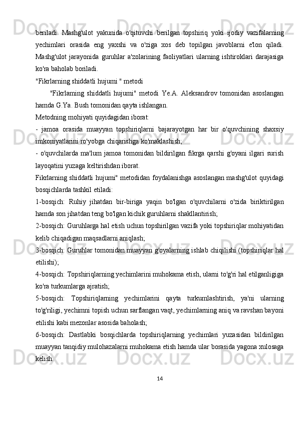 beriladi.   Mashg'ulot   yakunida   o'qituvchi   berilgan   topshiriq   yoki   ijodiy   vazifalarning
yechimlari   orasida   eng   yaxshi   va   o'ziga   xos   deb   topilgan   javoblarni   e'lon   qiladi.
Mashg'ulot   jarayonida   guruhlar   a'zolarining  faoliyatlari   ularning  ishtiroklari   darajasiga
ko'ra baholab boriladi.
"Fikrlarning shiddatli hujumi " metodi
          "Fikrlaming   shiddatli   hujumi"   metodi   Ye.A.   Aleksandrov   tomonidan   asoslangan
hamda G.Ya. Bush tomonidan qayta ishlangan.
Metodning mohiyati quyidagidan iborat:
-   jamoa   orasida   muayyan   topshiriqlarni   bajarayotgan   har   bir   o'quvchining   shaxsiy
imkoniyatlarini ro'yobga chiqarishga ko'maklashish;
-   o'quvchilarda   ma'lum   jamoa   tomonidan  bildirilgan   fikrga   qarshi   g'oyani   ilgari   surish
layoqatini yuzaga keltirishdan iborat.
Fikrlarning shiddatli hujumi" metodidan foydalanishga asoslangan mashg'ulot quyidagi
bosqichlarda tashkil etiladi:
1-bosqich:   Ruhiy   jihatdan   bir-biriga   yaqin   bo'lgan   o'quvchilarni   o'zida   biriktirilgan
hamda son jihatdan teng bo'lgan kichik guruhlarni shakllantirish;
2-bosqich: Guruhlarga hal etish uchun topshirilgan vazifa yoki topshiriqlar mohiyatidan
kelib chiqadigan maqsadlarni aniqlash;
3-bosqich: Guruhlar tomonidan muayyan g'oyalarning ishlab chiqilishi (topshiriqlar hal
etilishi);
4-bosqich: Topshiriqlarning yechimlarini muhokama etish, ularni to'g'ri hal etilganligiga
ko'ra turkumlarga ajratish;
5-bosqich:   Topshiriqlarning   yechimlarini   qayta   turkumlashtirish,   ya'ni   ularning
to'g'riligi, yechimni topish uchun sarflangan vaqt, yechimlarning aniq va ravshan bayoni
etilishi kabi mezonlar asosida baholash;
6-bosqich:   Dastlabki   bosqichlarda   topshiriqlarning   yechimlari   yuzasidan   bildirilgan
muayyan tanqidiy mulohazalarni muhokama etish hamda ular borasida yagona xulosaga
kelish.
14 