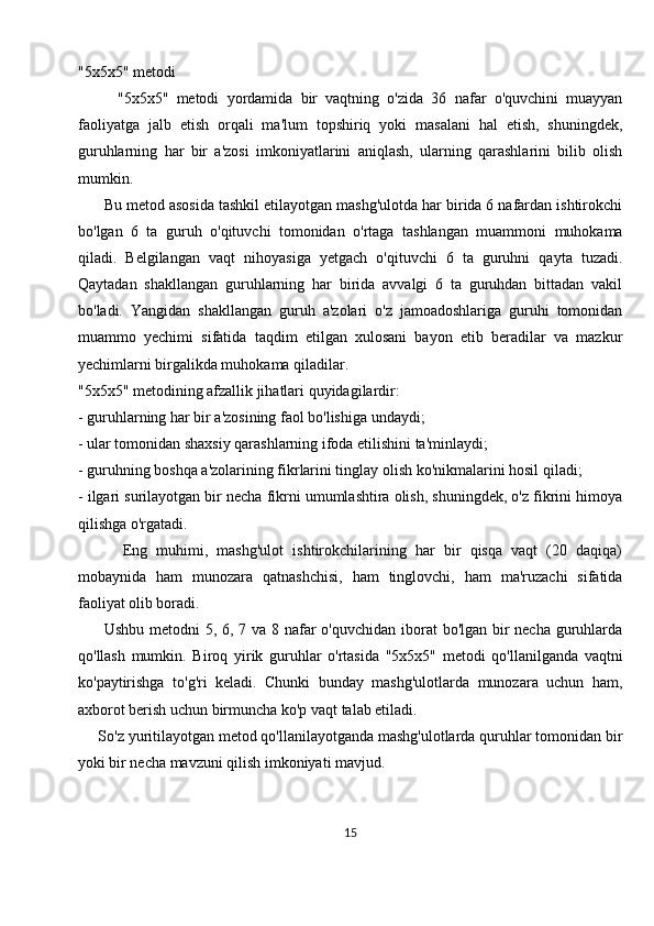"5x5x5" metodi
          "5x5x5"   metodi   yordamida   bir   vaqtning   o'zida   36   nafar   o'quvchini   muayyan
faoliyatga   jalb   etish   orqali   ma'lum   topshiriq   yoki   masalani   hal   etish,   shuningdek,
guruhlarning   har   bir   a'zosi   imkoniyatlarini   aniqlash,   ularning   qarashlarini   bilib   olish
mumkin. 
      Bu metod asosida tashkil etilayotgan mashg'ulotda har birida 6 nafardan ishtirokchi
bo'lgan   6   ta   guruh   o'qituvchi   tomonidan   o'rtaga   tashlangan   muammoni   muhokama
qiladi.   Belgilangan   vaqt   nihoyasiga   yetgach   o'qituvchi   6   ta   guruhni   qayta   tuzadi.
Qaytadan   shakllangan   guruhlarning   har   birida   avvalgi   6   ta   guruhdan   bittadan   vakil
bo'ladi.   Yangidan   shakllangan   guruh   a'zolari   o'z   jamoadoshlariga   guruhi   tomonidan
muammo   yechimi   sifatida   taqdim   etilgan   xulosani   bayon   etib   beradilar   va   mazkur
yechimlarni birgalikda muhokama qiladilar.
"5x5x5" metodining afzallik jihatlari quyidagilardir:
- guruhlarning har bir a'zosining faol bo'lishiga undaydi;
- ular tomonidan shaxsiy qarashlarning ifoda etilishini ta'minlaydi;
- guruhning boshqa a'zolarining fikrlarini tinglay olish ko'nikmalarini hosil qiladi;
- ilgari surilayotgan bir necha fikrni umumlashtira olish, shuningdek, o'z fikrini himoya
qilishga o'rgatadi.
          Eng   muhimi,   mashg'ulot   ishtirokchilarining   har   bir   qisqa   vaqt   (20   daqiqa)
mobaynida   ham   munozara   qatnashchisi,   ham   tinglovchi,   ham   ma'ruzachi   sifatida
faoliyat olib boradi.
         Ushbu metodni  5, 6, 7 va 8 nafar o'quvchidan iborat  bo'lgan bir necha guruhlarda
qo'llash   mumkin.   Biroq   yirik   guruhlar   o'rtasida   "5x5x5"   metodi   qo'llanilganda   vaqtni
ko'paytirishga   to'g'ri   keladi.   Chunki   bunday   mashg'ulotlarda   munozara   uchun   ham,
axborot berish uchun birmuncha ko'p vaqt talab etiladi. 
     So'z yuritilayotgan metod qo'llanilayotganda mashg'ulotlarda quruhlar tomonidan bir
yoki bir necha mavzuni qilish imkoniyati mavjud.
15 