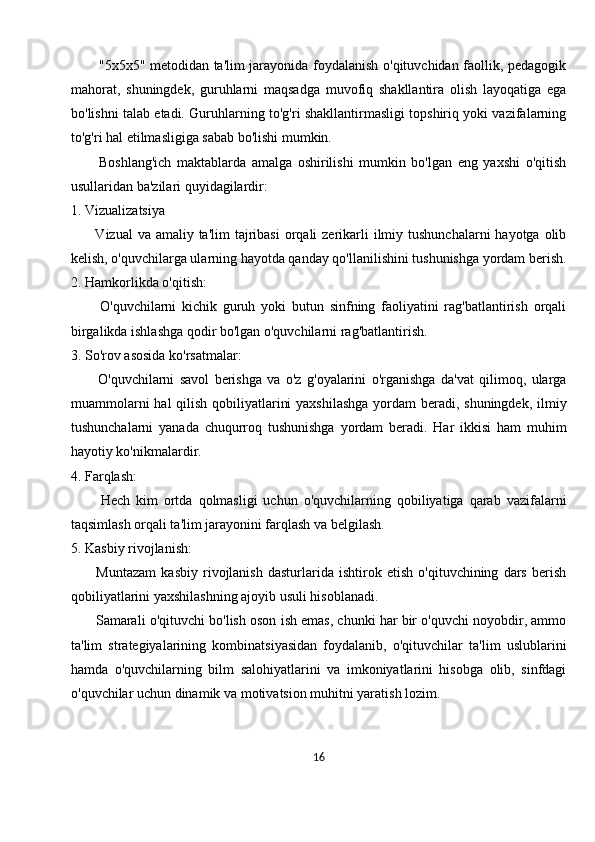            "5x5x5" metodidan ta'lim jarayonida foydalanish o'qituvchidan faollik, pedagogik
mahorat,   shuningdek,   guruhlarni   maqsadga   muvofiq   shakllantira   olish   layoqatiga   ega
bo'lishni talab etadi. Guruhlarning to'g'ri shakllantirmasligi topshiriq yoki vazifalarning
to'g'ri hal etilmasligiga sabab bo'lishi mumkin.
          Boshlang'ich   maktablarda   amalga   oshirilishi   mumkin   bo'lgan   eng   yaxshi   o'qitish
usullaridan ba'zilari quyidagilardir:
1. Vizualizatsiya
         Vizual  va amaliy ta'lim  tajribasi  orqali  zerikarli  ilmiy tushunchalarni  hayotga  olib
kelish, o'quvchilarga ularning hayotda qanday qo'llanilishini tushunishga yordam berish.
2. Hamkorlikda o'qitish:
          O'quvchilarni   kichik   guruh   yoki   butun   sinfning   faoliyatini   rag'batlantirish   orqali
birgalikda ishlashga qodir bo'lgan o'quvchilarni rag'batlantirish.
3. So'rov asosida ko'rsatmalar:
          O'quvchilarni   savol   berishga   va   o'z   g'oyalarini   o'rganishga   da'vat   qilimoq,   ularga
muammolarni  hal qilish qobiliyatlarini  yaxshilashga  yordam  beradi, shuningdek, ilmiy
tushunchalarni   yanada   chuqurroq   tushunishga   yordam   beradi.   Har   ikkisi   ham   muhim
hayotiy ko'nikmalardir.
4. Farqlash:
          Hech   kim   ortda   qolmasligi   uchun   o'quvchilarning   qobiliyatiga   qarab   vazifalarni
taqsimlash orqali ta'lim jarayonini farqlash va belgilash.
5. Kasbiy rivojlanish:
          Muntazam   kasbiy   rivojlanish   dasturlarida   ishtirok   etish   o'qituvchining   dars   berish
qobiliyatlarini yaxshilashning ajoyib usuli hisoblanadi.
       Samarali o'qituvchi bo'lish oson ish emas, chunki har bir o'quvchi noyobdir, ammo
ta'lim   strategiyalarining   kombinatsiyasidan   foydalanib,   o'qituvchilar   ta'lim   uslublarini
hamda   o'quvchilarning   bilm   salohiyatlarini   va   imkoniyatlarini   hisobga   olib,   sinfdagi
o'quvchilar uchun dinamik va motivatsion muhitni yaratish lozim.
16 
