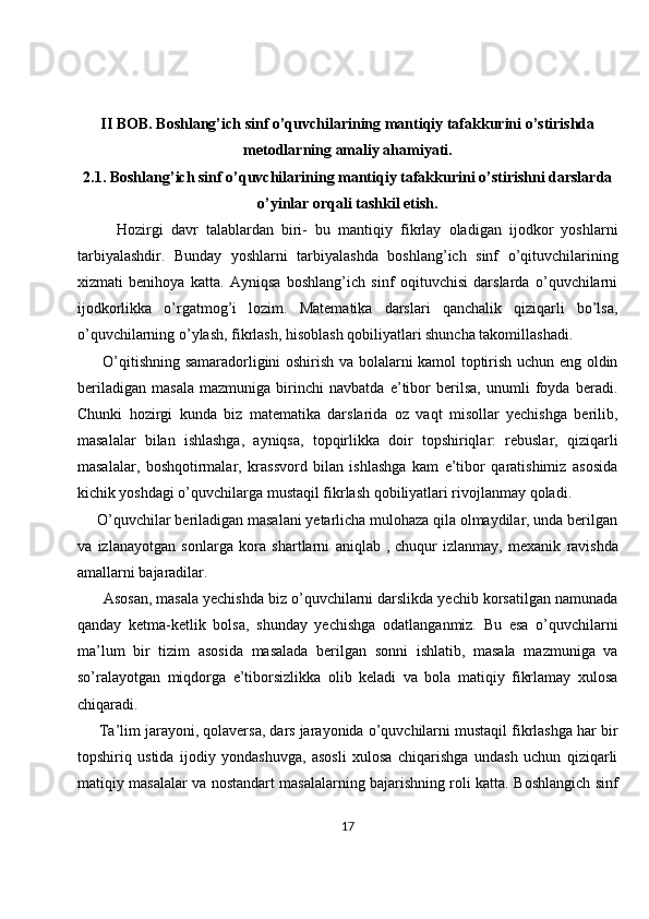 II BOB.  Boshlang’ich sinf o’quvchilarining mantiqiy tafakkurini o’stirishda
metodlarning amaliy ahamiyati.
2.1.  Boshlang’ich sinf o’quvchilarining mantiqiy tafakkurini o’stirishni darslarda
o’yinlar orqali tashkil etish.
          Hozirgi   davr   talablardan   biri-   bu   mantiqiy   fikrlay   oladigan   ijodkor   yoshlarni
tarbiyalashdir.   Bunday   yoshlarni   tarbiyalashda   boshlang’ich   sinf   o’qituvchilarining
xizmati   benihoya   katta.   Ayniqsa   boshlang’ich   sinf   oqituvchisi   darslarda   o’quvchilarni
ijodkorlikka   o’rgatmog’i   lozim.   Matematika   darslari   qanchalik   qiziqarli   bo’lsa,
o’quvchilarning o’ylash, fikrlash, hisoblash qobiliyatlari shuncha takomillashadi. 
         O’qitishning samaradorligini oshirish va bolalarni kamol toptirish uchun eng oldin
beriladigan   masala   mazmuniga   birinchi   navbatda   e’tibor   berilsa,   unumli   foyda   beradi.
Chunki   hozirgi   kunda   biz   matematika   darslarida   oz   vaqt   misollar   yechishga   berilib,
masalalar   bilan   ishlashga,   ayniqsa,   topqirlikka   doir   topshiriqlar:   rebuslar,   qiziqarli
masalalar,   boshqotirmalar,   krassvord   bilan   ishlashga   kam   e’tibor   qaratishimiz   asosida
kichik yoshdagi o’quvchilarga mustaqil fikrlash qobiliyatlari rivojlanmay qoladi. 
     O’quvchilar beriladigan masalani yetarlicha mulohaza qila olmaydilar, unda berilgan
va   izlanayotgan   sonlarga   kora   shartlarni   aniqlab   ,   chuqur   izlanmay ,   mexanik   ravishda
amallarni bajaradilar. 
      Asosan, masala yechishda biz o’quvchilarni darslikda yechib korsatilgan namunada
qanday   ketma-ketlik   bolsa,   shunday   yechishga   odatlanganmiz.   Bu   esa   o’quvchilarni
ma’lum   bir   tizim   asosida   masalada   berilgan   sonni   ishlatib,   masala   mazmuniga   va
so’ralayotgan   miqdorga   e’tiborsizlikka   olib   keladi   va   bola   matiqiy   fikrlamay   xulosa
chiqaradi. 
     Ta’lim jarayoni, qolaversa, dars jarayonida o’quvchilarni mustaqil fikrlashga har bir
topshiriq   ustida   ijodiy   yondashuvga,   asosli   xulosa   chiqarishga   undash   uchun   qiziqarli
matiqiy masalalar va nostandart masalalarning bajarishning roli katta. Boshlangich sinf
17 