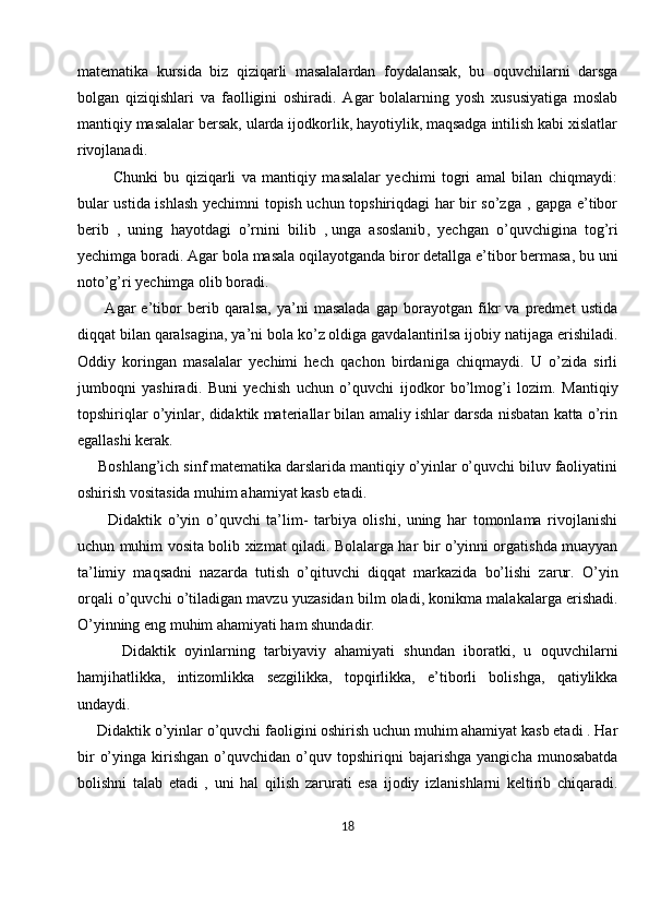 matematika   kursida   biz   qiziqarli   masalalardan   foydalansak,   bu   oquvchilarni   darsga
bolgan   qiziqishlari   va   faolligini   oshiradi.   Agar   bolalarning   yosh   xususiyatiga   moslab
mantiqiy masalalar bersak, ularda ijodkorlik, hayotiylik, maqsadga intilish kabi xislatlar
rivojlanadi. 
            Chunki   bu   qiziqarli   va   mantiqiy   masalalar   yechimi   togri   amal   bilan   chiqmaydi:
bular ustida ishlash yechimni topish uchun topshiriqdagi har bir so’zga , gapga e’tibor
berib   ,   uning   hayotdagi   o’rnini   bilib   ,   unga   asoslanib ,   yechgan   o’quvchigina   tog’ri
yechimga boradi. Agar bola masala oqilayotganda biror detallga e’tibor bermasa, bu uni
noto’g’ri yechimga olib boradi. 
          Agar   e’tibor   berib   qaralsa,   ya’ni   masalada   gap   borayotgan   fikr   va   predmet   ustida
diqqat bilan qaralsagina, ya’ni bola ko’z oldiga gavdalantirilsa ijobiy natijaga erishiladi.
Oddiy   koringan   masalalar   yechimi   hech   qachon   birdaniga   chiqmaydi.   U   o’zida   sirli
jumboqni   yashiradi.   Buni   yechish   uchun   o’quvchi   ijodkor   bo’lmog’i   lozim.   Mantiqiy
topshiriqlar o’yinlar, didaktik materiallar bilan amaliy ishlar darsda nisbatan katta o’rin
egallashi kerak.
     Boshlang’ich sinf matematika darslarida mantiqiy o’yinlar o’quvchi biluv faoliyatini
oshirish vositasida muhim ahamiyat kasb etadi.
          Didaktik   o’yin   o’quvchi   ta’lim-   tarbiya   olishi,   uning   har   tomonlama   rivojlanishi
uchun muhim vosita bolib xizmat qiladi. Bolalarga har bir o’yinni orgatishda muayyan
ta’limiy   maqsadni   nazarda   tutish   o’qituvchi   diqqat   markazida   bo’lishi   zarur.   O’yin
orqali o’quvchi o’tiladigan mavzu yuzasidan bilm oladi, konikma malakalarga erishadi.
O’yinning eng muhim ahamiyati ham shundadir.
          Didaktik   oyinlarning   tarbiyaviy   ahamiyati   shundan   iboratki,   u   oquvchilarni
hamjihatlikka,   intizomlikka   sezgilikka,   topqirlikka,   e’tiborli   bolishga,   qatiylikka
undaydi.
     Didaktik o’yinlar o’quvchi faoligini oshirish uchun muhim ahamiyat kasb etadi . Har
bir   o’yinga   kirishgan   o’quvchidan   o’quv   topshiriqni   bajarishga   yangicha   munosabatda
bolishni   talab   etadi   ,   uni   hal   qilish   zarurati   esa   ijodiy   izlanishlarni   keltirib   chiqaradi.
18 