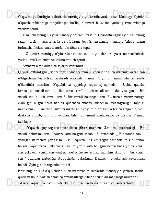O’quvchi  ijodkorligini oshirishda mantiqiy o’yinlar  nihoyatda zarur. Mantiqiy o’yinlar
o’quvchi   tafakkuriga   moljallangan   bo’lib ,   o’quvchi   biluv   faoliyatining   rivojlanishiga
yordam beradi.
     Inson bilishning hisiy va mantiqiy bosqichi mavjud. Odanzotning hissiy bilishi uning
sezgi,   idrok   ,   tasavurlarida   oz   ifodasini   topadi.   Insonning   mantiqiy   bilishi   uning
tushuncha, hukm , xulosalarida, o’z ifodasini topdi.
          O’quvchi   mantiqiy   o’yinlarda   ishtirok   etib,   o’yin   shartlari   yuzsidan   mushohada
yuritib , ma’lum hukm va xulosalarni chiqaradi.
     Shunday o’yinlardan ba’zilarini keltiramiz:
Quyida keltiradigan ,,Sonni top’’ mantiqiy oyinini chorak boshida matematika fanidan
o’tilganlarini   takrorlash   darslarida   otkazish   mumin   .   O’yin   umumsinf   ishi   tariqasida
o’tkazilishi   mumkin.   O’quchilarda   quyidagi   topshiriq   aytiladi:   ,,   Uchta   quticha
ichida ,,bir  xonali   son  ‘’   , ,,ikki  xonali   son’’  ,  ,,uch xonali   son  ‘’  deb  yozilgan  :1. Bir
xonali   son   2.   Ikki   xonali   son   3.   Bir   xonali   bolmagan   son.   Bu   uchala   yozuv   notogri
ekanligini   bilgan   holda   har   bir   qutichada   bunday   kartochka   joylashganligini   toppish
mumkinmi?’’ Har bir o’quvcuhi mantiqan fikr yuritib ,to’g’ri va tez bajargan o’quvchi
doskaga   chiqib,   sinf   o’quvchilari   bilan   umumsinf   muhokamasida   mantiq   o’yinini
izohlaydi.
          O’quvchi   quyidagicha   mushohada   qilishi   mumkin:   Uchinchi   qutichadagi   ,,   Bir
xonali   bolmagan   son   ‘’   yozuv   xato   bolgani   sababli   3-   qutichada   ,,   Bir   xonali   son   ‘’
yozilgan   kartochka   joylashgan   .   Bu   oquvchining   chiqargan   dastlabki   to’g’ri   hukmi
boladi.   2-qutichada   ,,Ikki   xonali   son   ‘’   yozuv   xato   bo’lgani   uchun   unda   yo   bir   xonali
son   yoki   uch   xonali   son   yozilgan   kartochka   joylashishi   mumkin.   Ammo   ,   ,,bir   xonali
son   ‘’yozilgan   kartochka   3-qutichada   joylashgan.   Demak   ,   1-qutichada   joylashgan
boladi. Oyin g’olibi ragbatlantiriladi.
Boshlang’ich   sinf   o’quvchilari   bilan   matematika   darslarida   mantiqiy   o’yinlarni   tashkil
qilish va uni o’tkazish borasida quyidagilarga e’tibor berishlari maqsadga muvofiq :
  -Dars maqsadi va mazmunidan kelib chiqqan holda mantiqiy o’yinlarni tanlash.
19 