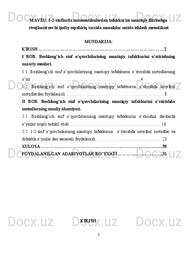 MAVZU:   1-2-sinflarda matematikalardan tafakkurini mantiqiy fikrlashga
rivojlantiruvchi ijodiy topshiriq tarzida masalalar ustida ishlash metodikasi
               
MUNDARIJA:
KIRISH …………………………………….……………………………...………2
I   BOB.   Boshlang’ich   sinf   o’quvchilarining   mantiqiy   tafakkurini   o’stirishning
nazariy asoslari.
1.1.   Boshlang’ich   sinf   o’quvchilarining   mantiqiy   tafakkurini   o’stirishda   metodlarning
o’rni ...… ………………………….…………………………………4
1.2.   Boshlang’ich   sinf   o’quvchilarining   mantiqiy   tafakkurini   o’stirishda   interfaol
metodlardan foydalanish …...………………………………………………….…...8
II   BOB.   Boshlang’ich   sinf   o’quvchilarining   mantiqiy   tafakkurini   o’stirishda
metodlarning amaliy ahamiyati.
2.1.   Boshlang’ich   sinf   o’quvchilarining   mantiqiy   tafakkurini   o’ stirishni   darslarda
o’yinlar orqali tashkil etish  ……………………..…...……...............................….16
2.2.   1-2- sinf   o’quvchilarining   mantiqiy   tafakkurini     o’stirishda   interfaol   metodlar   va
didaktik o’yinlar dan samarali foydalanish  ……….……....................................…23
XULOSA …………….…………………...…………….….………......................30
FOYDALANILGAN ADABIYOTLAR RO’YXATI ……….....…………..…..31
 
 
 
 
                                                      KIRISH
2 