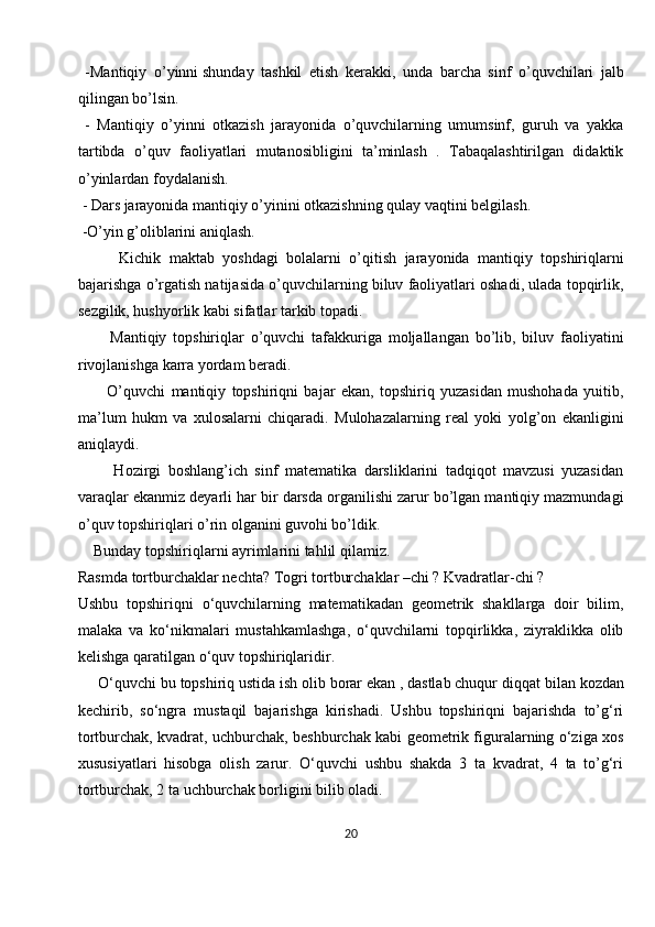   -Mantiqiy   o’yinni   shunday   tashkil   etish   kerakki ,   unda   barcha   sinf   o’quvchilari   jalb
qilingan bo’lsin.
  -   Mantiqiy   o’yinni   otkazish   jarayonida   o’quvchilarning   umumsinf,   guruh   va   yakka
tartibda   o’quv   faoliyatlari   mutanosibligini   ta’minlash   .   Tabaqalashtirilgan   didaktik
o’yinlardan foydalanish.
 - Dars jarayonida mantiqiy o’yinini otkazishning qulay vaqtini belgilash.
 -O’yin g’oliblarini aniqlash.
          Kichik   maktab   yoshdagi   bolalarni   o’qitish   jarayonida   mantiqiy   topshiriqlarni
bajarishga o’rgatish natijasida o’quvchilarning biluv faoliyatlari oshadi, ulada topqirlik,
sezgilik, hushyorlik kabi sifatlar tarkib topadi.
          Mantiqiy   topshiriqlar   o’quvchi   tafakkuriga   moljallangan   bo’lib,   biluv   faoliyatini
rivojlanishga karra yordam beradi.
          O’quvchi   mantiqiy   topshiriqni   bajar   ekan,   topshiriq   yuzasidan   mushohada   yuitib,
ma’lum   hukm   va   xulosalarni   chiqaradi.   Mulohazalarning   real   yoki   yolg’on   ekanligini
aniqlaydi.
          Hozirgi   boshlang’ich   sinf   matematika   darsliklarini   tadqiqot   mavzusi   yuzasidan
varaqlar ekanmiz deyarli har bir darsda organilishi zarur bo’lgan mantiqiy mazmundagi
o’quv topshiriqlari o’rin olganini guvohi bo’ldik.
    Bunday topshiriqlarni ayrimlarini tahlil qilamiz.
Rasmda   tortburchaklar nechta? Togri tortburchaklar –chi ? Kvadratlar-chi ?
Ushbu   topshiriqni   o‘quvchilarning   matematikadan   geometrik   shakllarga   doir   bilim,
malaka   va   ko‘nikmalari   mustahkamlashga,   o‘quvchilarni   topqirlikka,   ziyraklikka   olib
kelishga qaratilgan o‘quv topshiriqlaridir.
     O‘quvchi bu topshiriq ustida ish olib borar ekan , dastlab chuqur   diqqat bilan kozdan
kechirib ,   so‘ngra   mustaqil   bajarishga   kirishadi.   Ushbu   topshiriqni   bajarishda   to’g‘ri
tortburchak, kvadrat, uchburchak, beshburchak kabi geometrik figuralarning o‘ziga xos
xususiyatlari   hisobga   olish   zarur.   O‘quvchi   ushbu   shakda   3   ta   kvadrat,   4   ta   to’g‘ri
tortburchak, 2 ta uchburchak borligini bilib oladi.
20 
