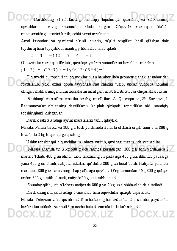           Darslikning   81-sahifasidagi   mantiqiy   topshiriqda   qozichoq   va   echkilarning
ogirliklari   orasidagi   munosabat   ifoda   etilgan.   O’quvchi   mantiqan   fikrlab,
muvozanatdagi tarozini korib, echki vazni aniqlanadi.
Amal   ishoralari   va   qavslarni   o’rinli   ishlatib,   to’g’ri   tenglikni   hosil   qilishga   doir
topshiriq ham topqirlikni, mantiqiy fikrlashni talab qiladi. 
1 . . . 2 . . . 3 . . . = 1 12 . . . 3 . . . 4 . . . = 1
O’quvchilar mantiqan fikrlab , quyidagi yechim variantlarini berishlari mumkin
( 1 + 2 ) : = 1 (12 : 3 ) :4 = 1 yoki 12 : ( 3 * 4 ) = 1
     O‘qituvchi bu topshiriqni oquvchilar bilan hamkorlikda geometric   shakllar naboridan
foydalanib ,   yoki   ozlari   qolda   tayyorlab   shu   shaklni   tuzib,   undan   yuqorda   nomlari
olingan shakllarning muhim xossalarini amalgam sinab korib, xulosa chiqarishlari zarur.
         Boshlang’ich sinf matematika darsligi mualliflari: A. Qo’chqorov , Sh, Sariqova, I.
Rahmonovalar   o’zlarining   darsliklarini   ko’plab   qiziqarli,   topqirlikka   oid,   mantiqiy
topshiriqlarni kiritganlar.
     Darslik sahifalaridagi ayrim masalalarni tahlil qilaylik;
Masala: Pallali tarozi va 200 g li tosh yordamida 3 marta olchash orqali unni 2 ta 800 g
li va bitta 2 kg li qismlarga ajrating.
     Ushbu topshiriqni o‘quvchilar mulohaza yuritib, quyidagi mazmunda yechadilar.
         Masala  shartida un 3 kg 600 g deb rasmda korsatilgan. 200 g li tosh yordamida 2
marta o‘lchab, 400 g un olindi. Endi tarozining bir pallasiga 400 g un, ikkinchi pallasiga
yana 400 g un olindi, natijada ikkalasi qo‘shilib 800 g un hosil boldi. Natijada yana bir
maratoba 800 g un tarozining chap pallasiga qoyiladi.O‘ng tomondan 2 kg 800 g qolgan
undan 800   g ajratib olinadi , natijada2 kg un ajralib qoladi. 
      Shunday qilib, uch o‘lchash natijasida 800 g va 2 kg un alohida-alohida ajratiladi.
     Darslikning shu sahiasidagi 6-masalani ham oquvchilar qiziqib bajarishadi.
Masala. Televizorda 72 qismli multfilm haftaning har seshanba, chorshanba, payshanba
kunlari korsatiladi. Bu multfilm necha hata davomida to‘la ko‘rsatiladi?
22 