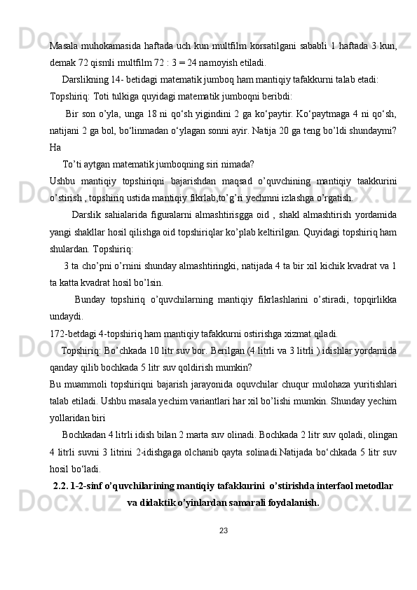 Masala  muhokamasida  haftada uch kun multfilm  korsatilgani  sababli  1 haftada 3 kun,
demak 72 qismli multfilm 72 : 3 = 24 namoyish etiladi.
     Darslikning 14- betidagi matematik jumboq ham mantiqiy tafakkurni talab etadi:
Topshiriq: Toti tulkiga quyidagi matematik jumboqni beribdi:
         Bir son o’yla, unga 18 ni qo‘sh yigindini 2 ga ko‘paytir. Ko‘paytmaga 4 ni qo‘sh,
natijani 2 ga bol, bo‘linmadan o‘ylagan sonni ayir. Natija 20 ga teng bo’ldi shundaymi?
Ha
     To’ti aytgan matematik jumboqning siri nimada?
Ushbu   mantiqiy   topshiriqni   bajarishdan   maqsad   o’quvchining   mantiqiy   taakkurini
o’stirish , topshiriq ustida mantiqiy fikrlab,to’g’ri yechmni izlashga o’rgatish.
            Darslik   sahialarida   figuralarni   almashtirisgga   oid   ,   shakl   almashtirish   yordamida
yangi shakllar hosil qilishga oid topshiriqlar ko’plab keltirilgan. Quyidagi topshiriq ham
shulardan. Topshiriq:
      3 ta cho’pni o’rnini shunday almashtiringki, natijada 4 ta bir xil kichik kvadrat va 1
ta katta kvadrat hosil bo’lsin.
          Bunday   topshiriq   o’quvchilarning   mantiqiy   fikrlashlarini   o’stiradi,   topqirlikka
undaydi.
172-betdagi 4-topshiriq ham mantiqiy tafakkurni ostirishga xizmat qiladi.
    Topshiriq: Bo’chkada 10 litr suv bor. Berilgan (4 litrli va 3 litrli ) idishlar yordamida
qanday qilib bochkada 5 litr suv qoldirish mumkin?
Bu   muammoli   topshiriqni   bajarish   jarayonida  oquvchilar   chuqur   mulohaza   yuritishlari
talab etiladi. Ushbu masala yechim variantlari har xil bo’lishi mumkin. Shunday yechim
yollaridan biri
     Bochkadan 4 litrli idish bilan 2 marta suv olinadi. Bochkada 2   litr suv qoladi , olingan
4 litrli suvni 3 litrini 2-idishgaga olchanib qayta solinadi.Natijada bo‘chkada 5 litr suv
hosil bo‘ladi.
2.2. 1-2- sinf  o’quvchilarining mantiqiy tafakkurini   o’stirishda interfaol metodlar
va didaktik o’yinlardan samarali foydalanish.
23 