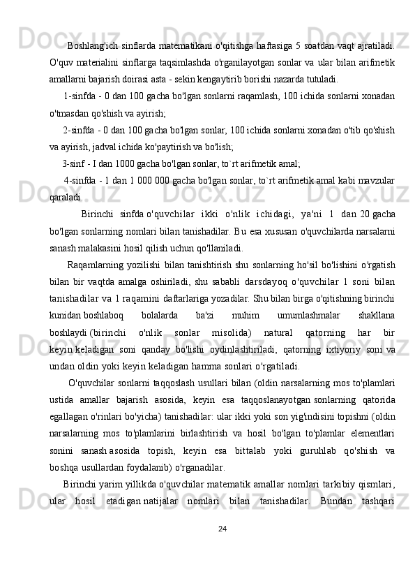           Boshlang'ich   sinflarda   matematikani   o'qitishga   haftasiga   5   soatdan   vaqt   ajratiladi.
O'quv  materialini   sinflarga  taqsimlashda   o'rganilayotgan sonlar   va  ular   bilan arifmetik
amallarni bajarish doirasi asta - sekin kengaytirib borishi nazarda tutuladi. 
      1-sinfda - 0 dan 100 gacha bo'lgan sonlarni raqamlash, 100 ichida sonlarni xonadan
o'tmasdan qo'shish va ayirish; 
     2-sinfda - 0 dan 100 gacha bo'lgan sonlar, 100 ichida sonlarni xonadan o'tib qo'shish
va ayirish, jadval ichida ko'paytirish va bo'lish; 
     3-sinf - I dan 1000 gacha bo'lgan sonlar, to`rt arifmetik amal; 
      4-sinfda - 1 dan 1 000 000 gacha bo'lgan sonlar, to`rt arifmetik amal kabi mavzular
qaraladi.
          Birinchi   sinfda   o'quvchi lar   ikki   o'nli k   ichi dagi ,   ya'ni   1   dan   20   gacha
bo'lgan   sonlarning nomlari  bilan tanishadilar. Bu esa xususan  o'quvchilarda   narsalarni
sanash malakasini hosil qilish uchun qo'llaniladi.
          Raqamlarning   yozilishi   bilan   tanishtirish   shu   sonlarning   ho'sil   bo'lishini   o'rgatish
bilan   bir   vaqtda   amalga   oshiriladi,   shu   sababli   darsdayoq   o'quvchilar   1   soni   bilan
tanishadilar va 1 raqamini   daftarlariga yozadilar. Shu bilan birga o'qitishning birinchi
kunidan   boshlaboq   bolalarda   ba'zi   muhim   umumlashmalar   shakllana
boshlaydi   (birinchi   o'nlik   sonlar   misolida)   natural   qatorning   har   bir
keyin   keladigan   soni   qanday   bo'lishi   oydinlashtiriladi,   qatorning   ixtiyoriy   soni   va
undan oldin yoki keyin keladigan hamma sonlari o'rgatiladi.  
          O'quvchilar   sonlarni   taqqoslash   usullari   bilan   (oldin   narsalarning   mos   to'plamlari
ustida   amallar   bajarish   asosida,   keyin   esa   taqqoslanayotgan   sonlarning   qatorida
egallagan o'rinlari bo'yicha) tanishadilar: ular ikki   yoki son yig'indisini topishni (oldin
narsalarning   mos   to'plamlarini   birlashtirish   va   hosil   bo'lgan   to'plamlar   elementlari
sonini   sanash   asosida   topish,   keyin   esa   bittalab   yoki   guruhlab   qo'shish   va
boshqa   usullardan foydalanib) o'rganadilar. 
      Birinchi yarim yillikda o'quvchilar   matematik amallar nomlari tarkibiy qismlari,
ular   hosil   etadigan   natijalar   nomlari   bilan   tanishadilar.   Bundan   tashqari
24 