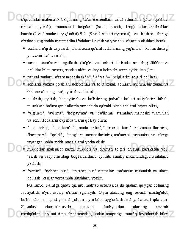 o'quvchilar   matematik   belgilarning   ba'zi   elementlari   -   amal   ishoralari   (plus   -   qo'shuv,
minus   -   ayirish),   munosabat   belgilari   (katta,   kichik,   teng)   bilan   tanishishlari
hamda   (2   va   6   sonlari   yig'indisi)   9-2   (9   va   2   sonlar i   ayirmasi)   va   boshqa   shunga
o'xshash eng sodda matematika ifodalarni   o'qish va yozishni o'rganib olishlari kerak:
 sonlarni   o'qish   va   yozish,   ularni   xona   qo'shiluvchilarining   yig'indisi   ko'rinishidagi
yozuvini tushuntirish;
 sanoq   texnikasini   egallash   (to'g'ri   va   teskari   tartibda   sanash,   juftliklar   va
o'nliklar bilan sanash, sondan oldin va keyin keluvchi sonni   aytish kabi)lar.
 natural sonlarni o'zaro taqqoslash ">",   "<" va "=" belgilarini   to'g'ri qo'llash.    
 sonlarni yozma qo'shish, uch xonali va to`rt xonali sonlarni   ayirish, bir xonali va
ikki xonali songa ko'paytirish va bo'lish;                              
 q o'shish,   ayirish,   ko'paytirish   va   bo'lishning   jadvalli   hollari   natijalarini   bilish,
murakkab bo'lmagan hollarda yuz ichida og'zaki   hisoblashlarni bajara olish;
 "yig'indi",   "ayirma",   "ko'paytma"   va   "bo'linma"   atamalari   ma'nosini   tushunish
va sonli ifodalarni o'qishda ularni qo'llay olish;
 "...ta   ortiq",   "...ta   kam",   "...   marta   ortiq",   "...   marta   kam"     munosabatlarining,
"hammasi",   "qoldi",   "teng"   munosabatlarining   ma'nosini   tushunish   va   ularga
tayangan holda sodda masalalarni yecha   olish;
 miqdorlar   mahsulot   narxi,   miqdori   va   qiymati   to'g'ri   chiziqli   harakatda   yo'l,
tezlik   va   vaqt   orasidagi   bog'lanishlarni   qo'llab,   amaliy   mazmundagi   masalalarni
yechish;
 "yarim",   "uchdan   biri",   "to'rtdan   biri"   atamalari   ma'nosini   tushunish   va   ularni
qo'llash, kasrlar yordamida ulushlarni yozish.
     Ma'lumki 1-sinfga qabul qilinib, maktab ostonasida ilk qadam   qo'ygan bolaning
faoliyatida   o'yin   asosiy   o'rinni   egallaydi.   O'yin   ularning   eng   sevimli   mashg'uloti
bo'lib,   ular   har   qanday   mashg'ulotni   o'yin   bilan   uyg'unlashtirishga   harakat   qiladilar.
Shunday   ekan   o'qituvchi   o'quvchi   faoliyatidan   ularning   sevimli
mashg'uloti   -   o'yinni   siqib   chiqarmasdan,   undan   maqsadga   muofiq   foydalanish   bilan
25 