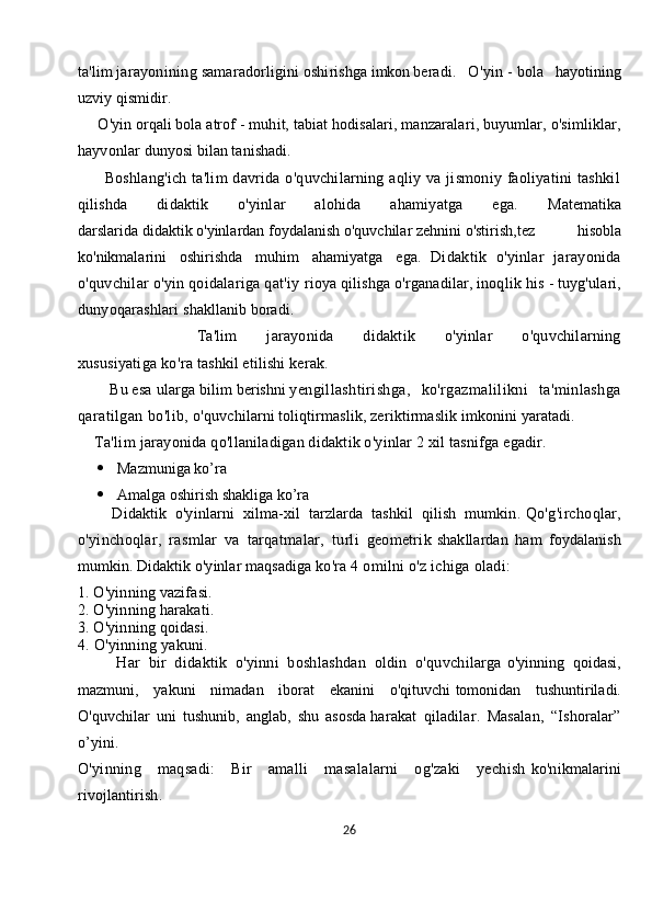 ta'lim   jarayonining   samaradorligini   oshirishga   imkon   beradi.   O'yin   -   bola   hayotining
uzviy qismidir. 
     O'yin orqali bola atrof   - muhit, tabiat hodisalari, manzaralari, buyumlar, o'simliklar,
hayvonlar   dunyosi bilan tanishadi.  
          Boshlang'ich  ta'lim  davrida  o'quvchilarning  aqliy  va  jismoniy  faoliyatini   tashkil
qilishda   didaktik   o'yinlar   alohida   ahamiyatga   ega.   Matematika
darslarida   didaktik   o'yinlardan   foydalanish   o'quvchilar   zehnini   o'stirish,tez     hisobla
ko'nikmalarini     oshirishda     muhim     ahamiyatga     ega.   Didaktik   o'yinlar   jarayonida
o'quvchilar o'yin qoidalariga qat'iy   rioya qilishga o'rganadilar, inoqlik his   -   tuyg'ulari,
dunyoqarashlari   shakllanib boradi.
        Ta'lim   jarayonida   didaktik   o'yinlar   o'quvchilarning
xususiyatiga   ko'ra   tashkil   etilishi kerak. 
      Bu   esa   ularga   bilim   berishni   yengillashtirishga,   ko'rgazmalilikni   ta'minlashga
qaratilgan bo'lib,   o'quvchilarni toliqtirmaslik, zeriktirmaslik imkonini yaratadi.
     Ta'lim   jarayonida qo'llaniladigan didaktik o'yinlar 2 xil tasnifga egadir.
 Mazmuniga ko’ra
 Amalga oshirish shakliga ko’ra
        Didaktik   o'yinlarni   xilma-xil   tarzlarda   tashkil   qilish   mumkin.   Qo'g'irchoqlar,
o'yinchoqlar,   rasmlar   va   tarqatmalar,   turli   geometrik   shakllardan   ham   foydalanish
mumkin. Didaktik o'yinlar maqsadiga   ko'ra 4 omilni o'z ichiga oladi:
1. O'yinning vazifasi. 
2. O'yinning harakati. 
3. O'yinning qoidasi.  
4. O'yinning yakuni.
Har   bir   didaktik   o'yinni   boshlashdan   oldin   o'quvchilarga   o'yinning   qoidasi,
mazmuni,   yakuni   nimadan   iborat   ekanini   o'qituvchi   tomonidan   tushuntiriladi.
O'quvchilar   uni   tushunib,   anglab,   shu   asosda   harakat   qiladilar.   Masalan,   “Ishoralar”
o’yini.
O'yinning   maqsadi:   Bir   amalli   masalalarni   og'zaki   yechish   ko'nikmalarini
rivojlantirish.
26 