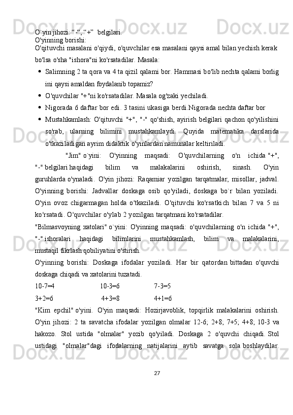 O`yin jihozi: “-“, “+”     belgilari.
O'yinning   borishi:
O'qituvchi   masalani   o'qiydi,   o'quvchilar   esa   masalani   qaysi   amal   bilan   yechish   kerak  
bo'lsa   o'sha   "ishora"ni   ko'rsatadilar.  Masala:
 Salimning   2   ta   qora   va   4   ta   qizil   q alami   bor.   Hammasi   bo'lib   nechta   q alami   borlig
ini   qaysi   amaldan   foydalanib   topamiz?
 O'quvchilar   "+"ni   ko'rsatadilar.   Masala   og'zaki   yechiladi.
 Nigorada   6   daftar   bor   edi.   3   tasini   ukasiga   berdi.Nigorada   nechta   daftar   bor
 Mustahkamlash:   O'qituvchi   "+",   "-"   qo'shish,   ayirish   belgilari   qachon   qo'yilishini
so'rab,   ularning   bilimini   mustahkamlaydi.   Quyida   matematika   darslarida
o'tkaziladigan ayrim didaktik   o'yinlardan namunalar keltiriladi.
        "Jim"   o`yini :   O'yinning   maqsadi:   O'quvchilarning   o'n   ichida   "+",
"-"   belgilari   haqidagi   bilim   va   malakalarini   oshirish,   sinash.   O'yin
guruhlarda   o'ynaladi.   O'yin   jihozi:   Raqamiar   yozilgan   tarqatmalar,   misollar,   jadval.
O'yinning   borishi:   Jadvallar   doskaga   osib   qo'yiladi,   doskaga   bo`r   bilan   yoziladi.
O'yin   ovoz   chigarmagan   holda   o'tkaziladi.   O'qituvchi   ko'rsatkich   bilan   7   va   5   ni
ko'rsatadi. O'quvchilar o'ylab 2 yozilgan   tarqatmani ko'rsatadilar.
"Bilmasvoyning   xatolari"   o`yini :   O'yinning   maqsadi:   o'quvchilarning   o'n   ichida   "+",
"-"   ishoralari   haqidagi   bilimlarini   mustahkamlash,   bilim   va   malakalarini,
mustaqil   fikrlash qobiliyatini o'stirish.
O'yinning   borishi:   Doskaga   ifodalar   yoziladi.   Har   bir   qatordan   bittadan   o'quvchi
doskaga chiqadi va xatolarini tuzatadi.
10-7=4                                                    10-3=6                                        7-3=5
3+2=6                                                        4+3=8                                        4+1=6
"Kim   epchil"   o'yini.   O'yin   maqsadi:   Hozirjavoblik,   topqirlik   malakalarini   oshirish.
O'yin   jihozi:   2   ta   savatcha   ifodalar   yozilgan   olmalar   12-6;   2+8;   7+5;   4+8;   10-3   va
hakozo.   Stol   ustida   "olmalar"   yozib   qo'yiladi.   Doskaga   2   o'quvchi   chiqadi.   Stol
ustidagi   "olmalar"dagi   ifodalarning   natijalarini   aytib   savatga   sola   boshlaydilar.
27 