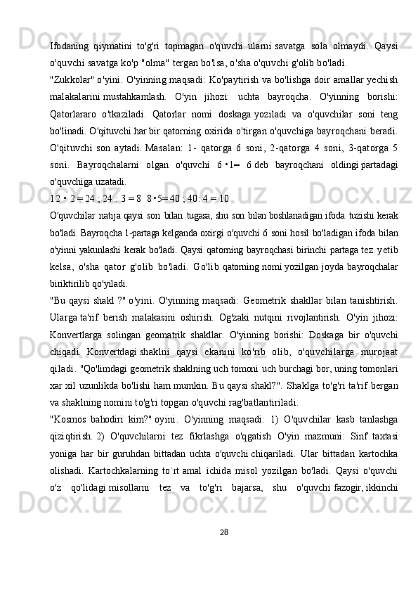 Ifodaning   qiymatini   to'g'ri   topmagan   o'quvchi   ularni   savatga   sola   olmaydi.   Qaysi
o'quvchi savatga ko'p "olma" tergan bo'lsa, o'sha o'quvchi g'olib bo'ladi.
"Zukkolar"   o'yini.   O'yinning maqsadi:   Ko'paytirish va bo'lishga doir amallar yechish
malakalarini   mustahkamlash.   O'yin   jihozi:   uchta   bayroqcha.   O'yinning   borishi:
Qatorlararo   o'tkaziladi.   Qatorlar   nomi   doskaga   yoziladi   va   o'quvchilar   soni   teng
bo'linadi. O'qituvchi har bir qatorning   oxirida o'tirgan o'quvchiga bayroqchani beradi.
O'qituvchi   son   aytadi.   Masalan:   1-   qatorga   6   soni,   2-qatorga   4   soni,   3-qatorga   5
soni.   Bayroqchalarni   olgan   o'quvchi   6   •1 =   6   deb   bayroqchani   oldingi   partadagi
o'quvchiga uzatadi.  
1 2   • 2 = 24 ;   24   :   3 = 8     8 •5= 40   ;   40: 4 = 10
O'quvchilar   natija   qaysi   son   bilan   tugasa,   shu   son   bilan   boshlanadigan   ifoda   tuzishi   kerak
bo'ladi.   Bayroqcha   1-partaga   kelganda oxirgi o'quvchi 6 soni hosil bo'ladigan ifoda bilan
o'yinni   yakunlashi  kerak  bo'ladi.  Qaysi  qatorning bayroqchasi  birinchi   partaga   tez   yetib
kelsa,   o'sha   qator   g'olib   bo'ladi.   Go'lib   qatorning  nomi   yozilgan   joyda   bayroqchalar
biriktirilib qo'yiladi.
"Bu   qaysi   shakl   ?"   o'yini.   O'yinning   maqsadi:   Geometrik   shakllar   bilan   tanishtirish.
Ularga   ta'rif   berish   malakasini   oshirish.   Og'zaki   nutqini   rivojlantirish.   O'yin   jihozi:
Konvertlarga   solingan   geomatrik   shakllar.   O'yinning   borishi:   Doskaga   bir   o'quvchi
chiqadi.   Konvertdagi   shaklni   qaysi   ekanini   ko'rib   olib,   o'quvchilarga   murojaat
qiladi.   "Qo'limdagi geometrik shaklning uch tomoni uch burchagi bor, uning   tomonlari
xar xil uzunlikda bo'lishi ham mumkin. Bu qaysi shakl?".   Shaklga to'g'ri ta'rif bergan
va shaklning nomini to'g'ri topgan   o'quvchi rag'batlantiriladi.
"Kosmos   bahodiri   kim?"   oyini.   O'yinning   maqsadi:   1)   O'quvchilar   kasb   tanlashga
qiziqtirish.   2)   O'quvchilarni   tez   fikrlashga   o'qgatish   O'yin   mazmuni:   Sinf   taxtasi
yoniga   har   bir   guruhdan   bittadan   uchta   o'quvchi   chiqariladi.   Ular   bittadan   kartochka
olishadi.   Kartochkalarning   to`rt   amal   ichida   misol   yozilgan   bo'ladi.   Qaysi   o'quvchi
o'z   qo'lidagi   misollarni   tez   va   to'g'ri   bajarsa,   shu   o'quvchi   fazogir,   ikkinchi
28 