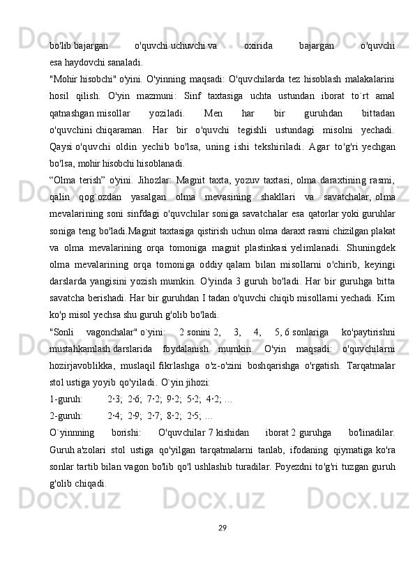 bo'lib   bajargan   o'quvchi   uchuvchi   va   oxirida   bajargan   o'quvchi
esa   haydovchi   sanaladi.
"Mohir hisobchi"   o'yini.   O'yinning   maqsadi:   O'quvchilarda   tez   hisoblash   malakalarini
hosil   qilish.   O'yin   mazmuni:   Sinf   taxtasiga   uchta   ustundan   iborat   to`rt   amal
qatnashgan   misollar   yoziladi.   Men   har   bir   guruhdan   bittadan
o'quvchini   chiqaraman.   Har   bir   o'quvchi   tegishli   ustundagi   misolni   yechadi.
Qaysi   o'quvchi   oldin   yechib   bo'lsa,   uning   ishi   tekshiriladi.   Agar   to'g'ri   yechgan
bo'lsa,   mohir hisobchi   hisoblanadi.
“Olma   terish”   o'yini.   Jihozlar:   Magnit   taxta,   yozuv   taxtasi,   olma   daraxtining   rasmi,
qalin   qog`ozdan   yasalgan   olma   mevasining   shakllari   va   savatchalar,   olma
mevalarining soni sinfdagi o'quvchilar soniga savatchalar esa   qatorlar yoki guruhlar
soniga teng bo'ladi. Magnit taxtasiga qistirish uchun olma daraxt rasmi chizilgan   plakat
va   olma   mevalarining   orqa   tomoniga   magnit   plastinkasi   yelimlanadi.   Shuningdek
olma   mevalarining   orqa   tomoniga   oddiy   qalam   bilan   misollarni   o'chirib,   keyingi
darslarda   yangisini   yozish   mumkin.   O'yinda   3   guruh   bo'ladi.   Har   bir   guruhga   bitta
savatcha   berishadi. Har bir guruhdan I tadan o'quvchi chiqib misollarni yechadi. Kim
ko'p misol yechsa shu guruh g'olib bo'ladi.  
"Sonli   vagonchalar"   o`yini :   2   sonini   2,   3,   4,   5,   6   sonlariga   ko'paytirishni
mustahkamlash   darslarida   foydalanish   mumkin.   O'yin   maqsadi:   o'quvchilarni
hozirjavoblikka,   muslaqil   fikrlashga   o'z -o'zini   boshqarishga   o'rgatish.   Tarqatmalar
stol ustiga   yoyib qo'yiladi.  O`yin jihozi:
1-guruh:                    2∙3;    2∙6;    7∙2;    9∙2;    5∙2;    4∙2; …
2-guruh:                    2∙4;    2∙9;    2∙7;    8∙2;    2∙5; …  
O`yinnning   borishi:   O'quvchilar   7   kishidan   iborat   2   guruhga   bo'linadilar.
Guruh   a'zolari   stol   ustiga   qo'yilgan   tarqatmalarni   tanlab,   ifodaning   qiymatiga   ko'ra
sonlar tartib bilan vagon bo'lib qo'l ushlashib turadilar. Poyezdni   to'g'ri tuzgan guruh
g'olib chiqadi.
29 