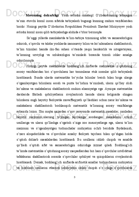   Mavzuning   dolzarbligi :   Yosh   avlodni   mustaqil   O’zbekistonning   kelajagini
ta’min   etuvchi   komil   inson   sifatida   tarbiyalash   bugungi   kunning   muhim   vazifalaridan
biridir.   Hozirgi   paytda   O’zbekiston   Respublikasi   Prezidenti   Shavkat   Mirziyoyev   yosh
avlodni komil inson qilib tarbiyalashga alohida e’tibor bermoqda.
So’nggi  yillarda mamlakatda ta’lim-tarbiya tizimining sifati  va samaradorligini
oshirish, o’quvchi va talaba yoshlarda zamonaviy bilim va ko’nikmalarni shakllantirish,
ta’lim   tizimlari   hamda   ilm-fan   sohasi   o’rtasida   yaqin   hamkorlik   va   integratsiyani,
ta’limning   uzviyligi   va   uzluksizligini   ta’minlash   borasida   tizimli   ishlar   amalga
oshirilmoqda.
Hozirgi   paytda   maktablarda   boshlang’ich   sinflarda   matematika   o’qitishning
asosiy   vazifalaridan   biri   o’quvchilarni   har   tomonlama   etuk   insonlar   qilib   tarbiyalash
hisoblanadi.   Bunda   ularda   matematika   bo’yicha   bilimlar   berish   bilan   birga   ularga
o’rganilayotgan   bilimlarni   asosli   va   puxta   bo’lishini   ta’minlash,   ularni   qo’llay   olish
ko’nikma   va   malakalarini   shakllantirish   muhim   ahamiyatga   ega.   Ayniqsa   matematika
darslarida   fikrlash   qobiliyatlarini   rivojlantirish   hamda   ularni   kelgusida   olingan
bilimlarni ongli hayotiy faoliyatda muvaffaqiyatli qo’llashlari uchun zarur ko’nikma va
malakalarni   shakllantirish   boshlanqich   matematik   ta’limning   asosiy   vazifalariga
aylanishi lozim. Shu nuqtai nazardan o’quv jarayonida matematik masalalar, jumladan
hayotiy   mazmunli,ularning   to’plagan   tajribasiga   asoslangan   masalalarni   echish
usullariga   va   ularni   qo’llashga   o’rgatish   o’ziga   xos   xususiyatlarga   ega,   ularni   ta’lim
mazmuni   va   o’rganilayotgan   tushunchalar   mohiyatini   ochib   berishda   foydalanish,
o’zaro   aloqadorlikda   va   o’quvchilar   amaliy   faoliyati   tajribasi   bilan   qo’shgan   holda
o’qitish   dolzarb   masalalardan   hisoblanadi.   Bu   usullarni   ishlab   chiqish   va   amalda
qo’llash   o’qitish   sifat   va   samaradorligini   oshirishga   xizmat   qiladi.   Boshlang’ich
ta’limda matematika o’qitishning asosiy maqsadlaridan biri ham o’quvchilar intellektual
tafakkurini   shakllantirish   asosida   o’quvchilar   qobiliyat   va   qiziqishlarini   rivojlantirish
hisoblanadi. Demak, boshlang’ich sinflarda arifmetik amallar tushunchasini mohiyatini
va   hisoblash   usullarini   etkazish   uslubiyatini   ishlab   chiqish   o’z   ichiga   o’quvchilarda
3 